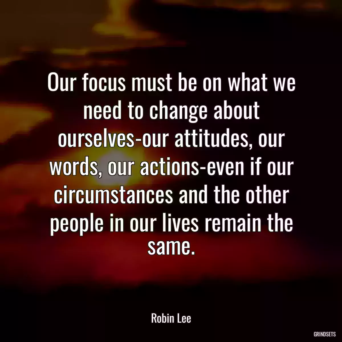 Our focus must be on what we need to change about ourselves-our attitudes, our words, our actions-even if our circumstances and the other people in our lives remain the same.