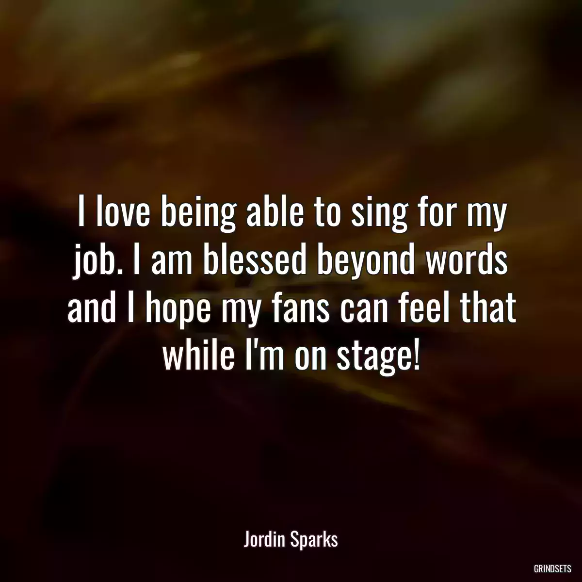 I love being able to sing for my job. I am blessed beyond words and I hope my fans can feel that while I\'m on stage!