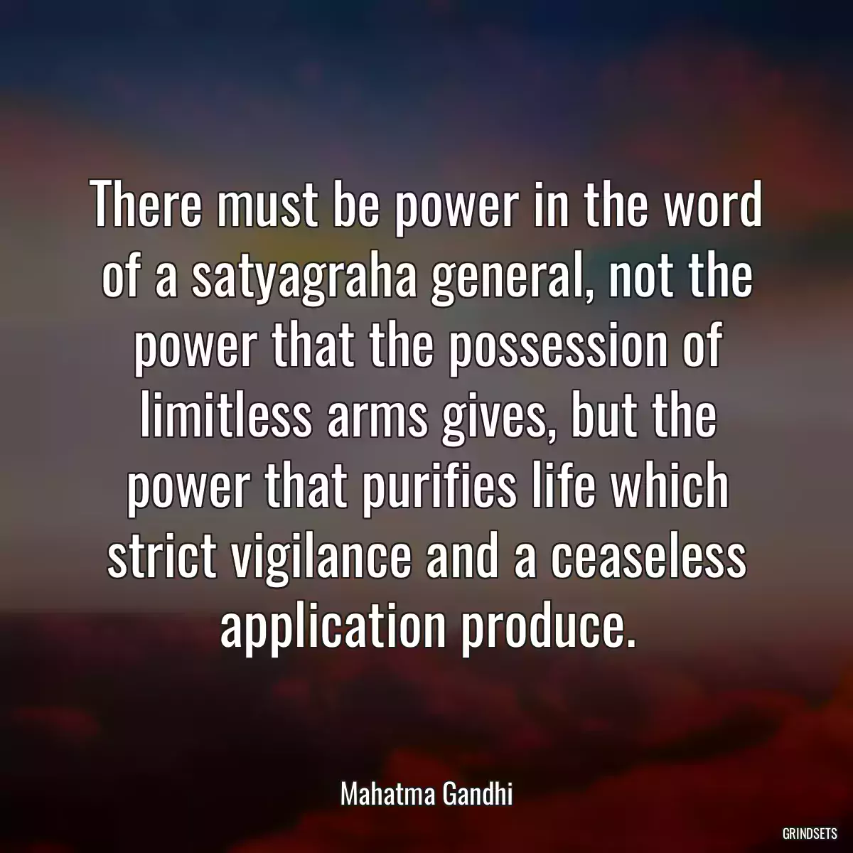 There must be power in the word of a satyagraha general, not the power that the possession of limitless arms gives, but the power that purifies life which strict vigilance and a ceaseless application produce.