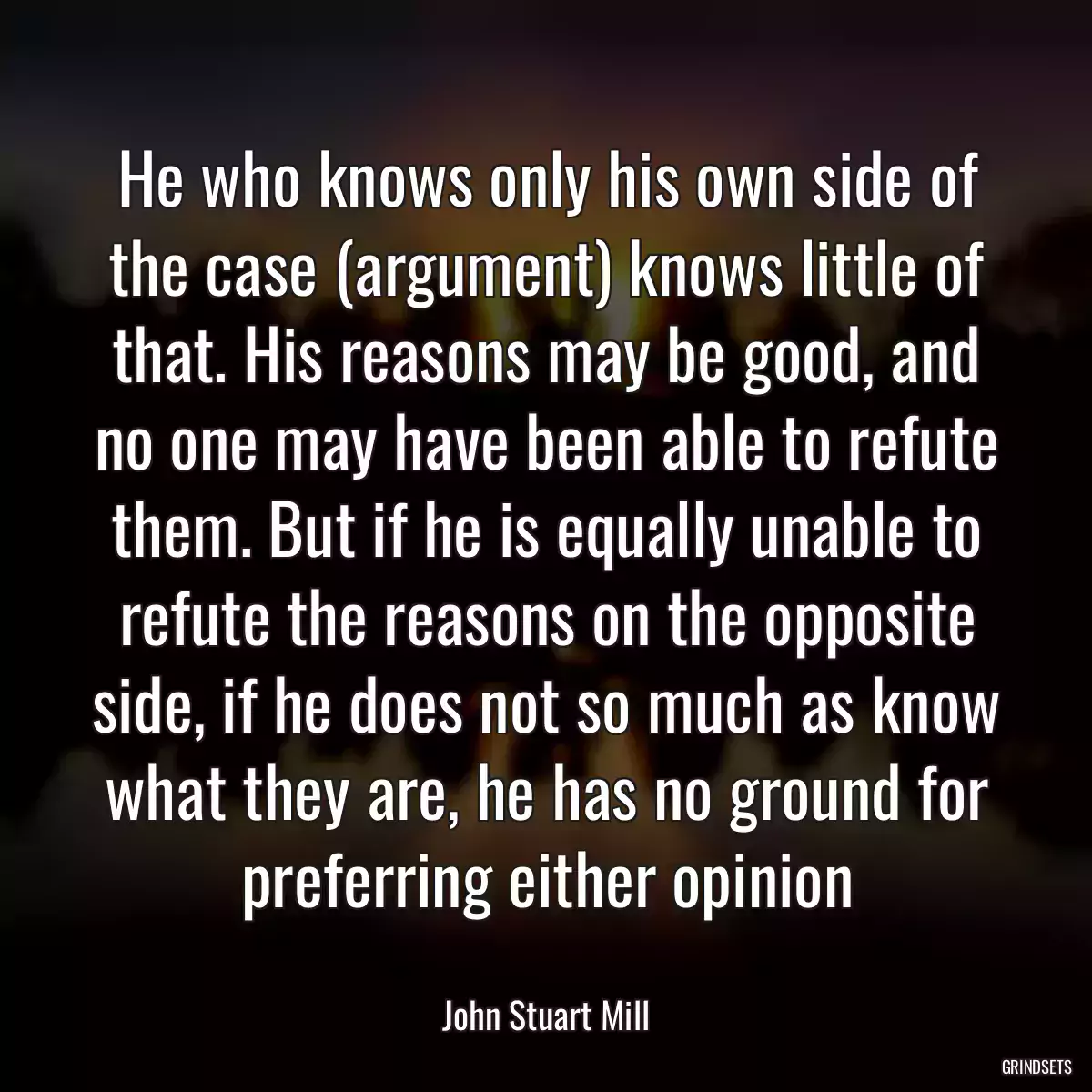 He who knows only his own side of the case (argument) knows little of that. His reasons may be good, and no one may have been able to refute them. But if he is equally unable to refute the reasons on the opposite side, if he does not so much as know what they are, he has no ground for preferring either opinion