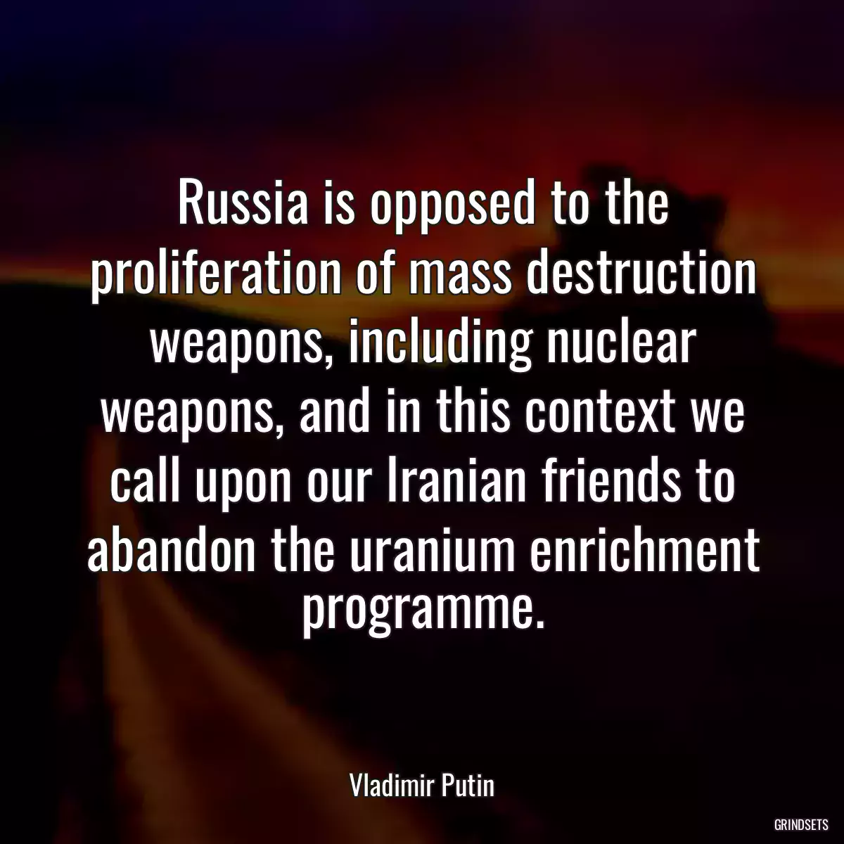 Russia is opposed to the proliferation of mass destruction weapons, including nuclear weapons, and in this context we call upon our Iranian friends to abandon the uranium enrichment programme.