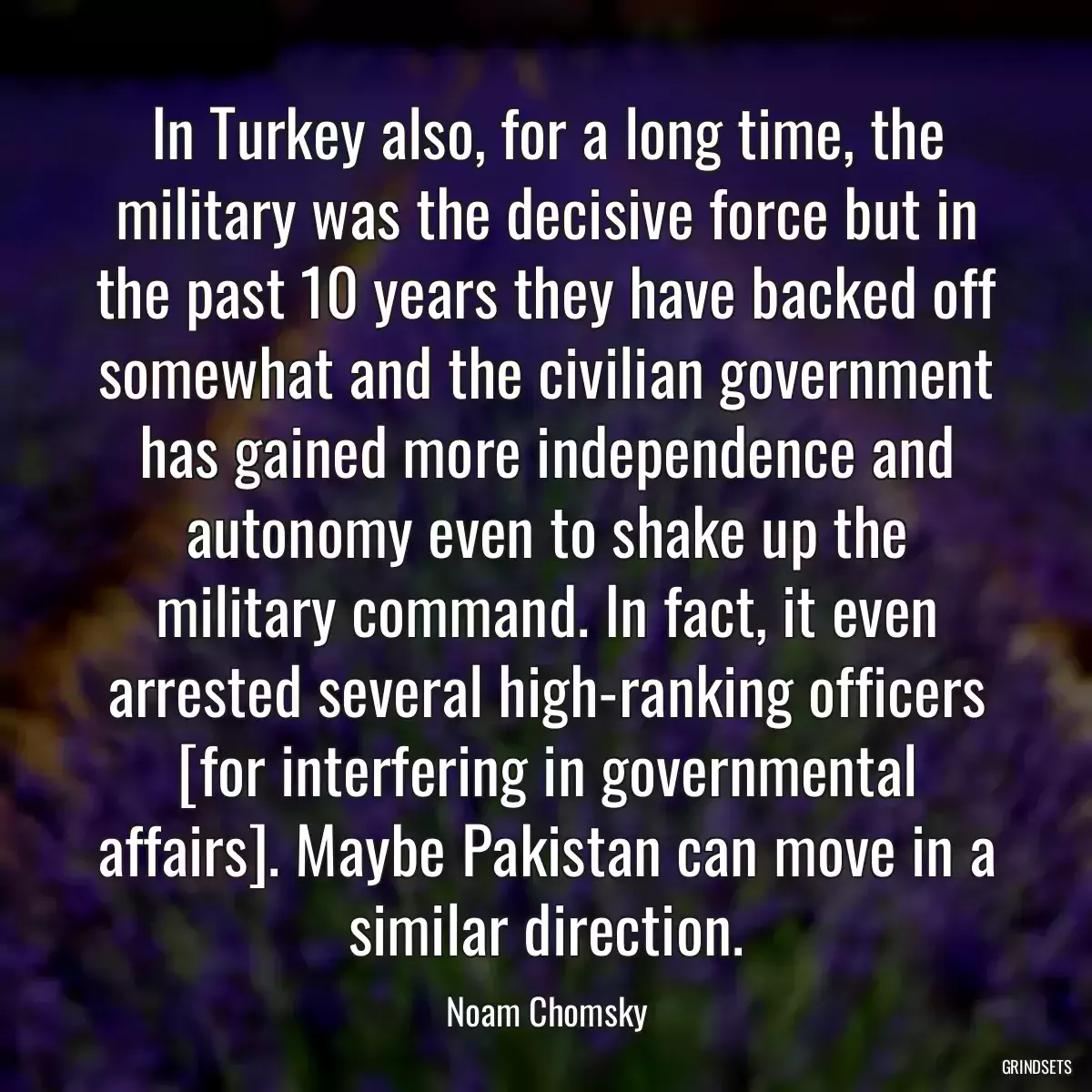 In Turkey also, for a long time, the military was the decisive force but in the past 10 years they have backed off somewhat and the civilian government has gained more independence and autonomy even to shake up the military command. In fact, it even arrested several high-ranking officers [for interfering in governmental affairs]. Maybe Pakistan can move in a similar direction.