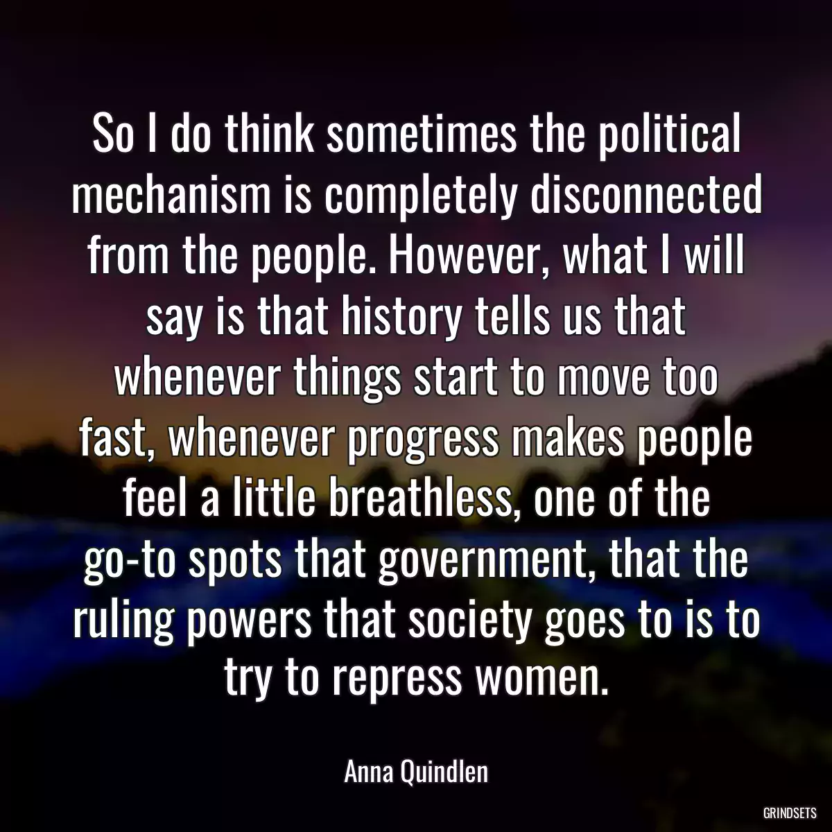 So I do think sometimes the political mechanism is completely disconnected from the people. However, what I will say is that history tells us that whenever things start to move too fast, whenever progress makes people feel a little breathless, one of the go-to spots that government, that the ruling powers that society goes to is to try to repress women.