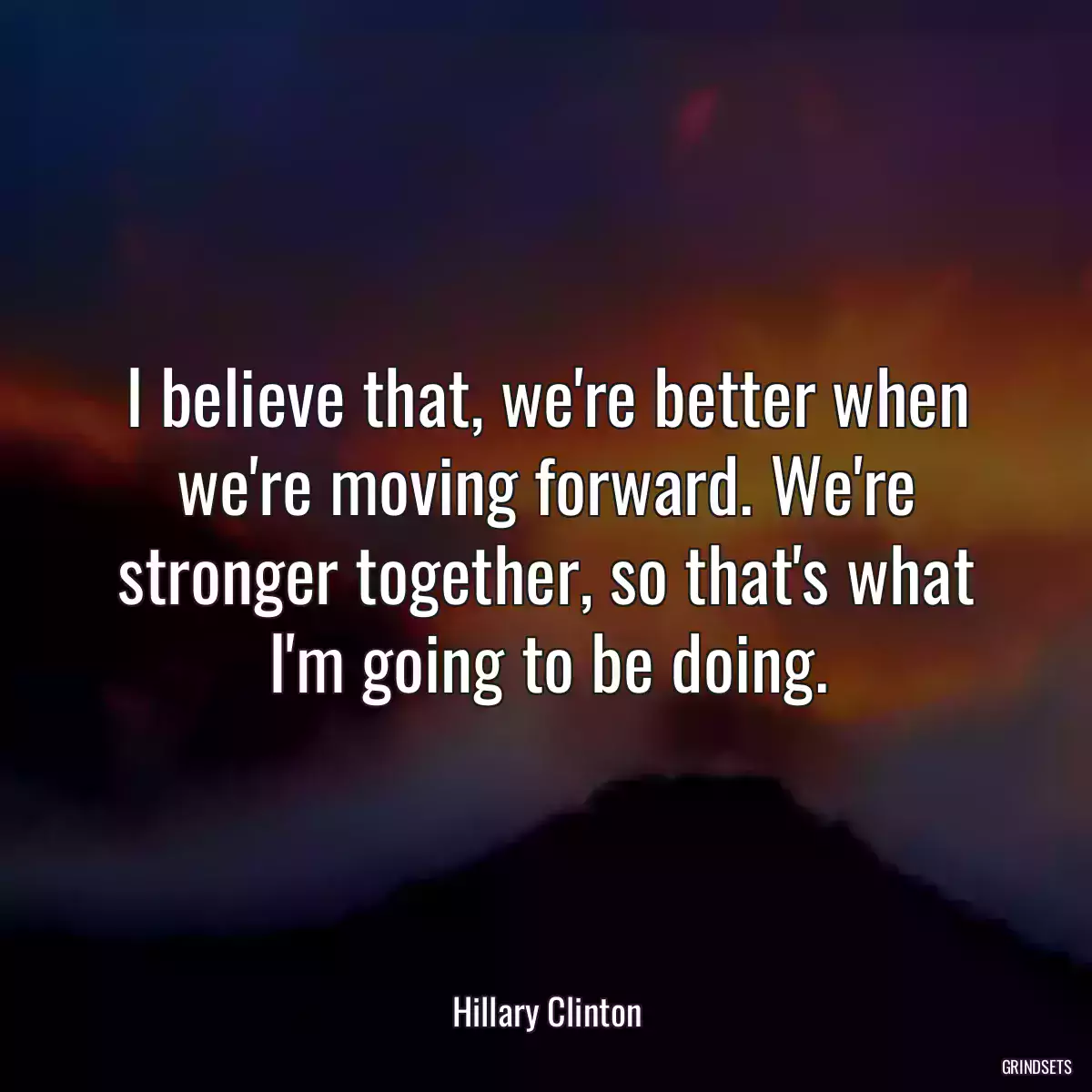 I believe that, we\'re better when we\'re moving forward. We\'re stronger together, so that\'s what I\'m going to be doing.