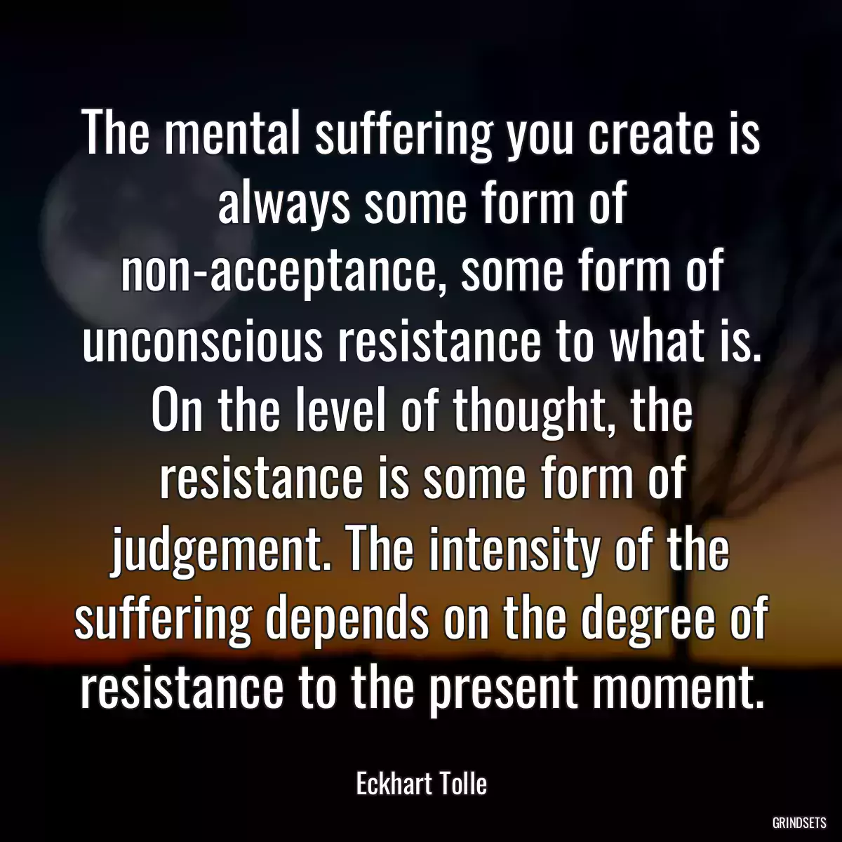 The mental suffering you create is always some form of non-acceptance, some form of unconscious resistance to what is. On the level of thought, the resistance is some form of judgement. The intensity of the suffering depends on the degree of resistance to the present moment.