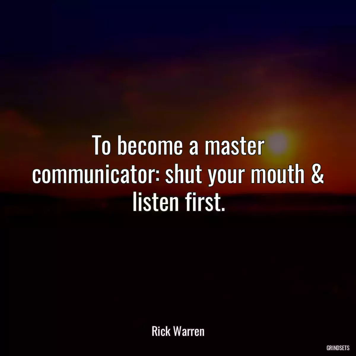 To become a master communicator: shut your mouth & listen first.