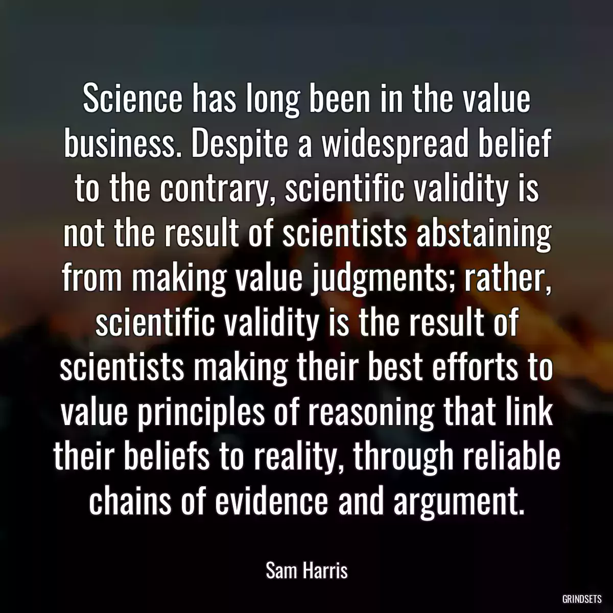 Science has long been in the value business. Despite a widespread belief to the contrary, scientific validity is not the result of scientists abstaining from making value judgments; rather, scientific validity is the result of scientists making their best efforts to value principles of reasoning that link their beliefs to reality, through reliable chains of evidence and argument.