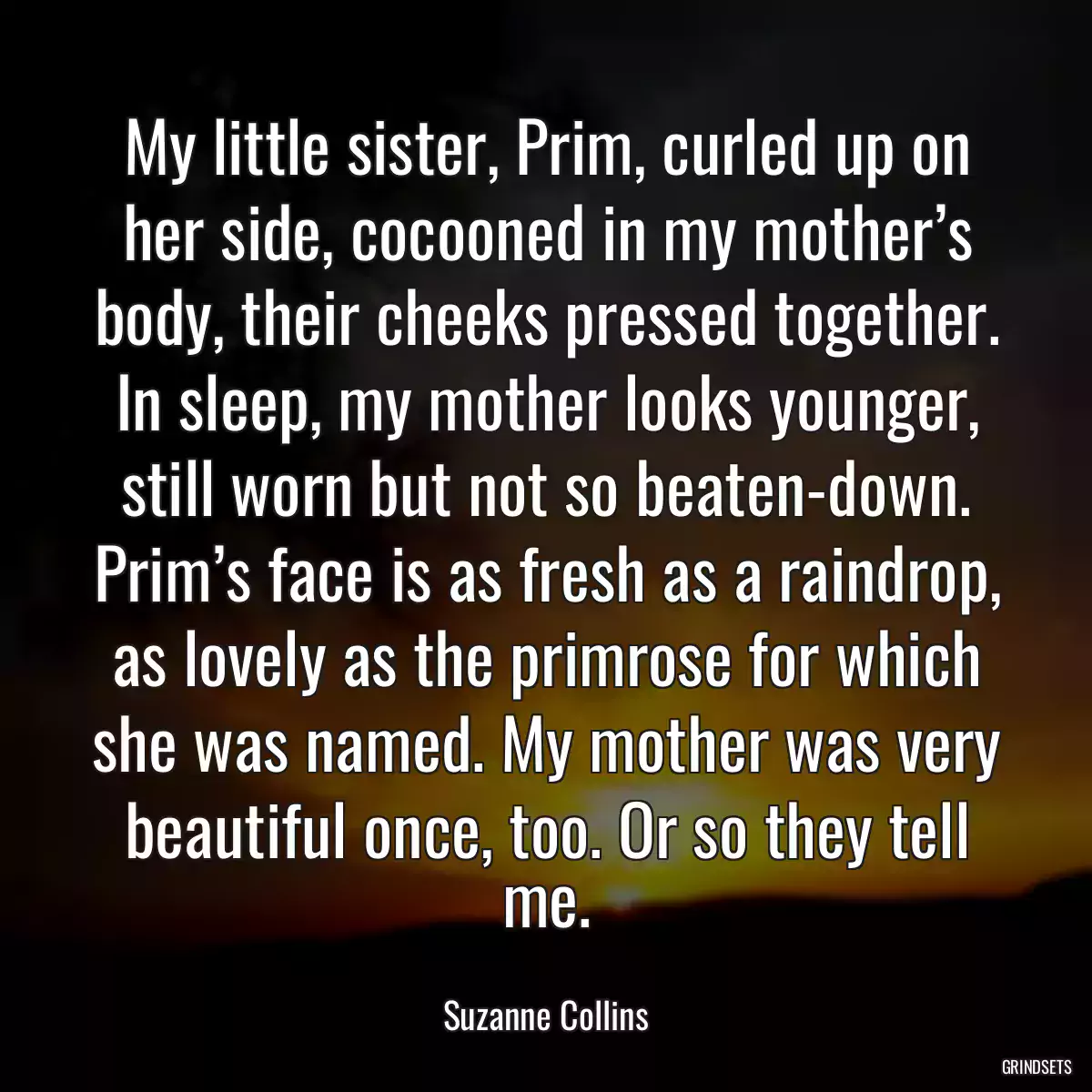 My little sister, Prim, curled up on her side, cocooned in my mother’s body, their cheeks pressed together. In sleep, my mother looks younger, still worn but not so beaten-down. Prim’s face is as fresh as a raindrop, as lovely as the primrose for which she was named. My mother was very beautiful once, too. Or so they tell me.