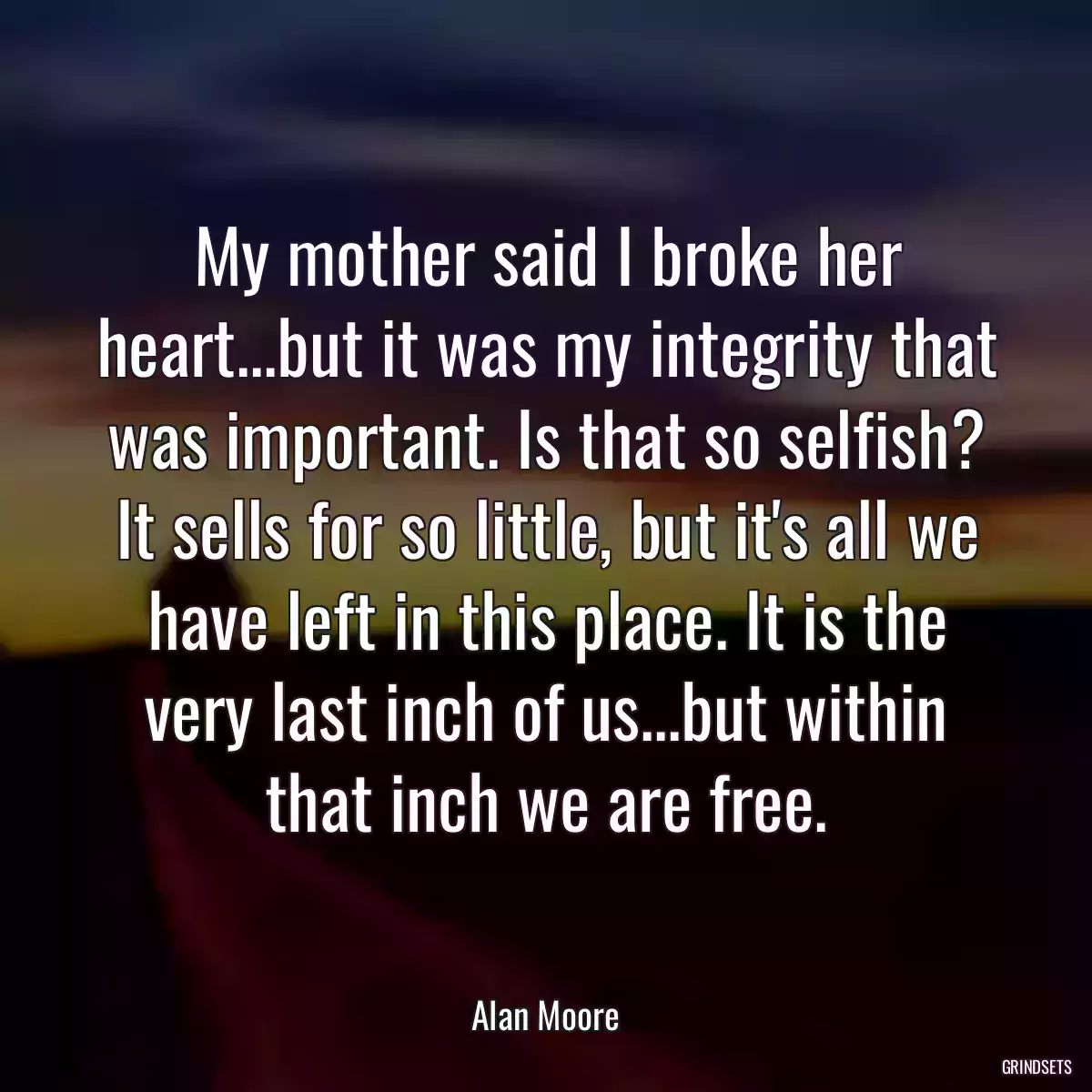 My mother said I broke her heart...but it was my integrity that was important. Is that so selfish? It sells for so little, but it\'s all we have left in this place. It is the very last inch of us...but within that inch we are free.