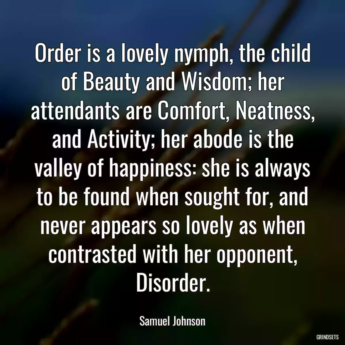 Order is a lovely nymph, the child of Beauty and Wisdom; her attendants are Comfort, Neatness, and Activity; her abode is the valley of happiness: she is always to be found when sought for, and never appears so lovely as when contrasted with her opponent, Disorder.