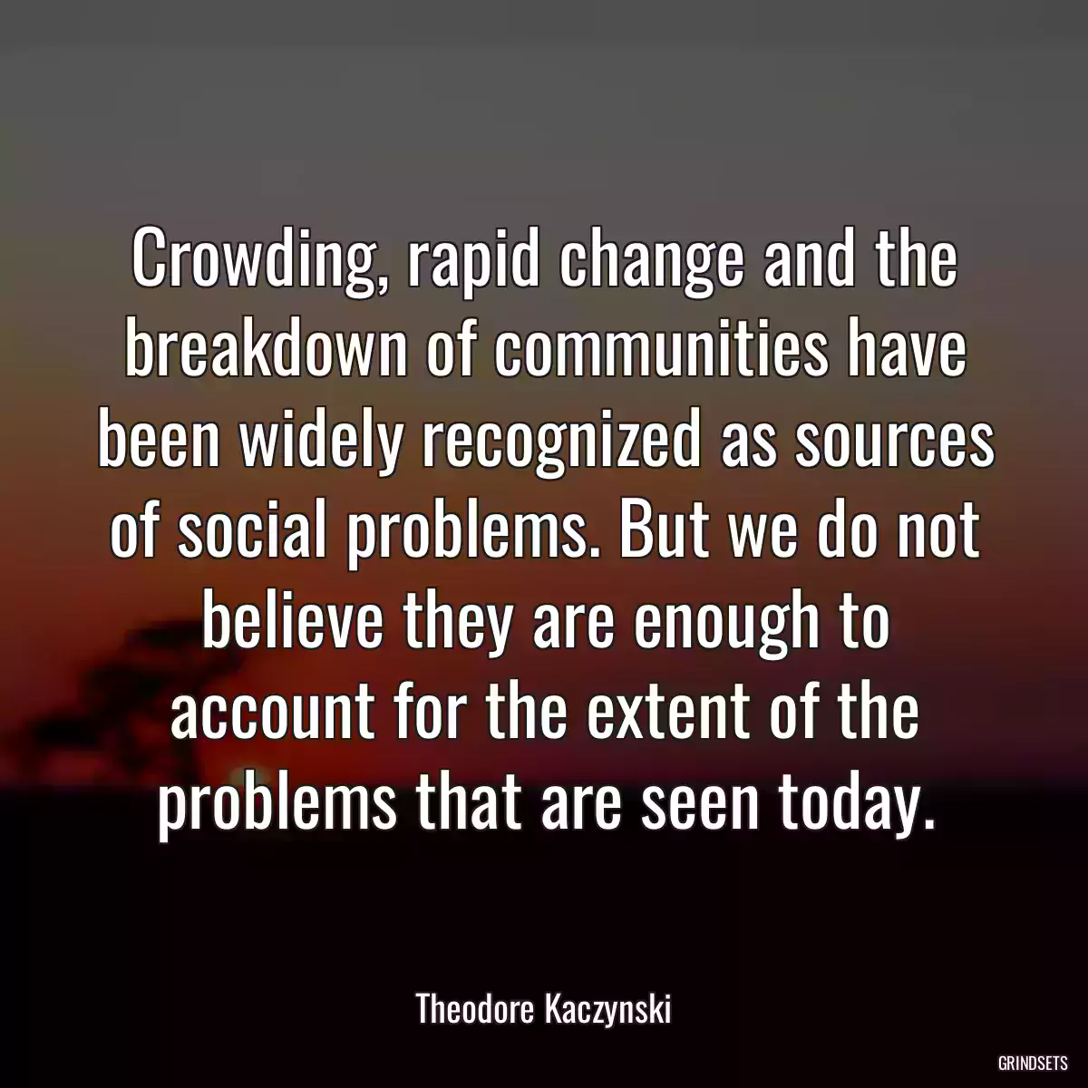 Crowding, rapid change and the breakdown of communities have been widely recognized as sources of social problems. But we do not believe they are enough to account for the extent of the problems that are seen today.