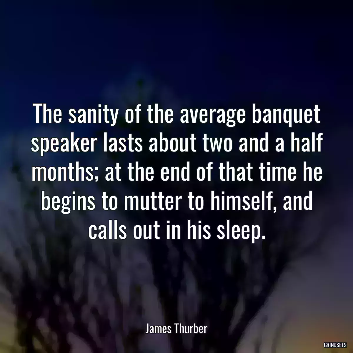 The sanity of the average banquet speaker lasts about two and a half months; at the end of that time he begins to mutter to himself, and calls out in his sleep.