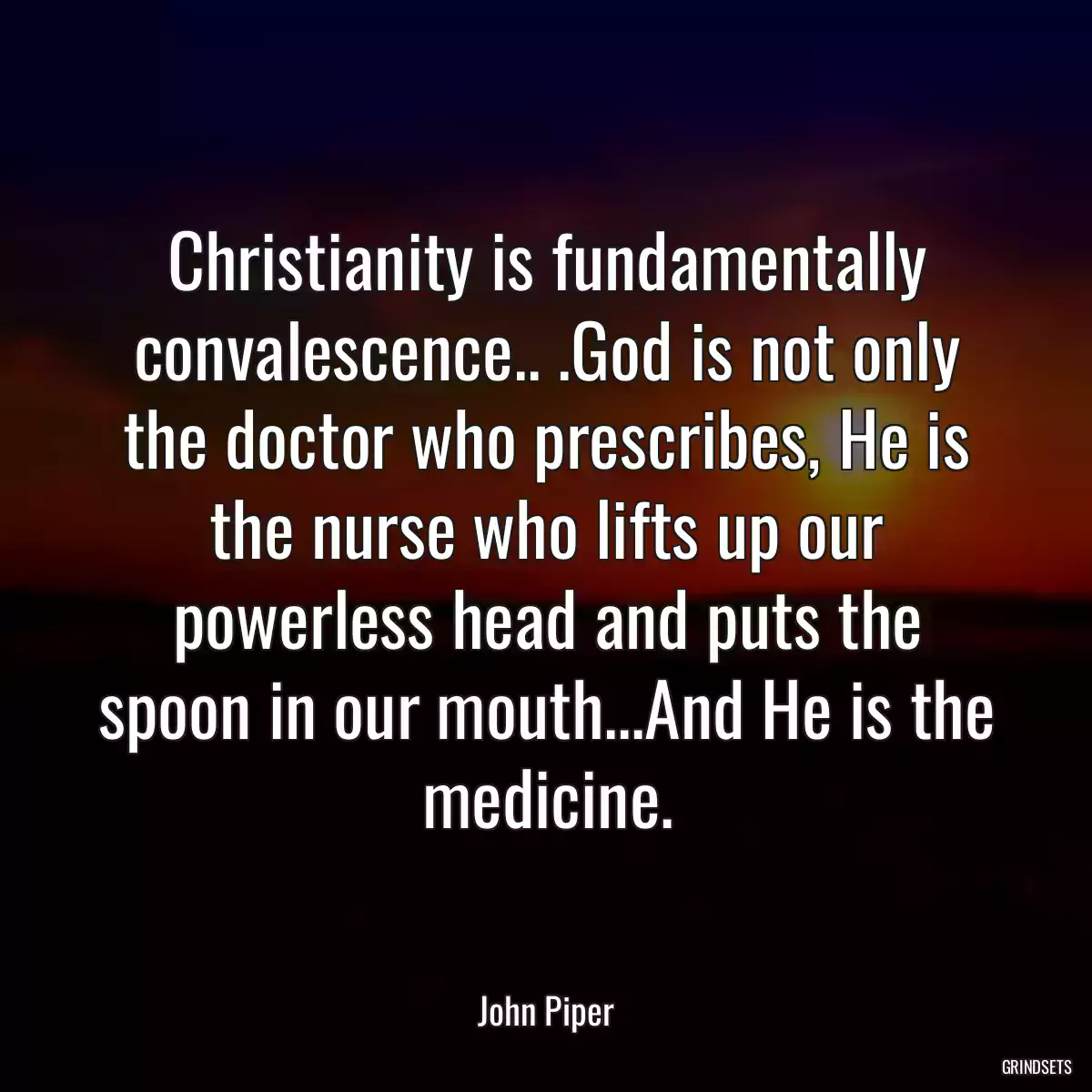 Christianity is fundamentally convalescence.. .God is not only the doctor who prescribes, He is the nurse who lifts up our powerless head and puts the spoon in our mouth...And He is the medicine.