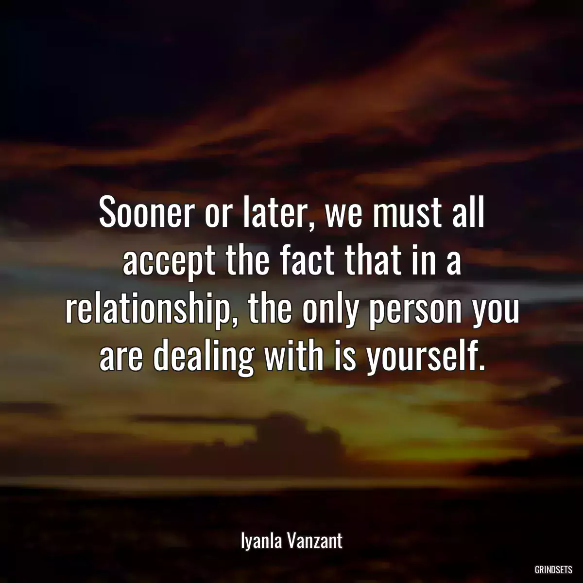 Sooner or later, we must all accept the fact that in a relationship, the only person you are dealing with is yourself.