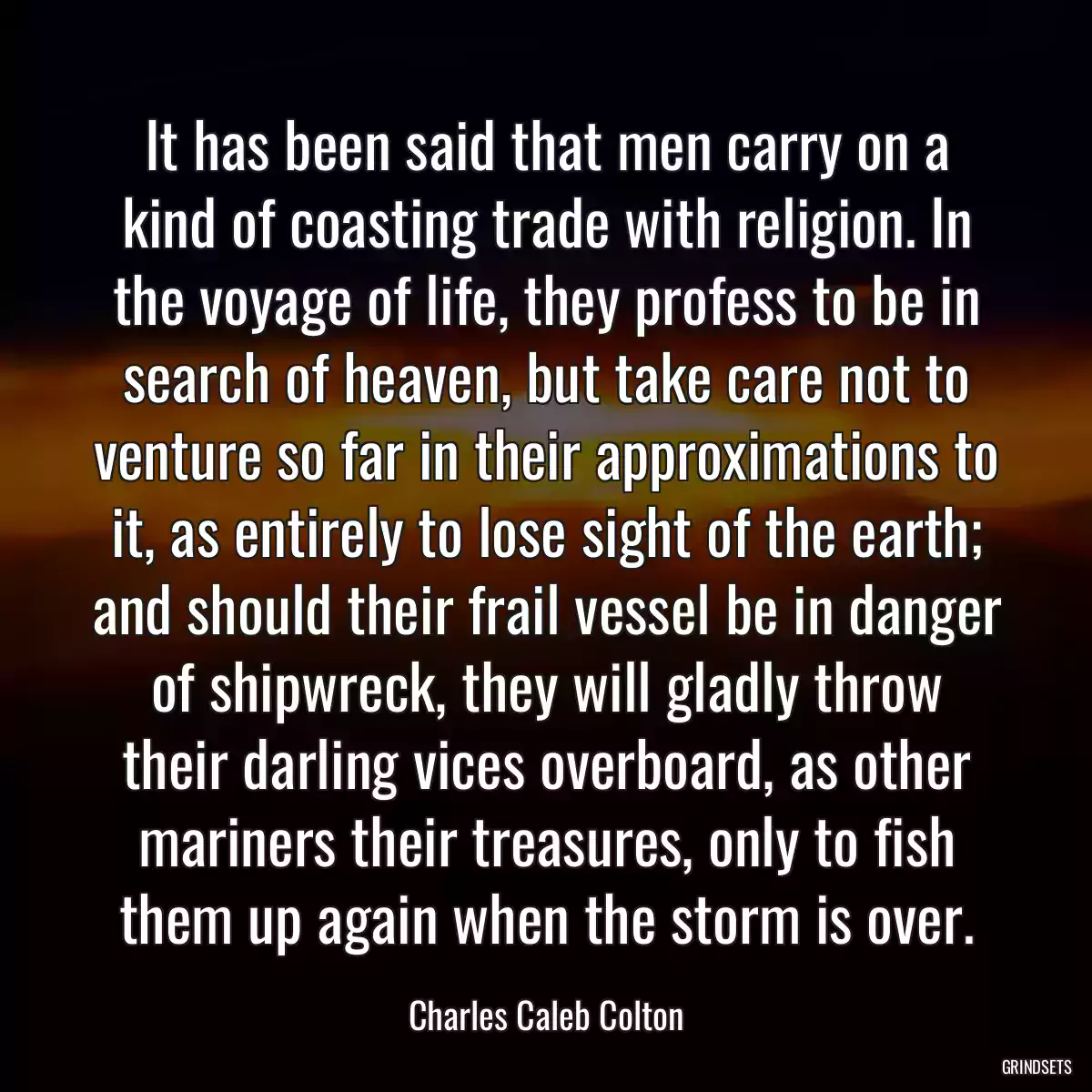 It has been said that men carry on a kind of coasting trade with religion. In the voyage of life, they profess to be in search of heaven, but take care not to venture so far in their approximations to it, as entirely to lose sight of the earth; and should their frail vessel be in danger of shipwreck, they will gladly throw their darling vices overboard, as other mariners their treasures, only to fish them up again when the storm is over.