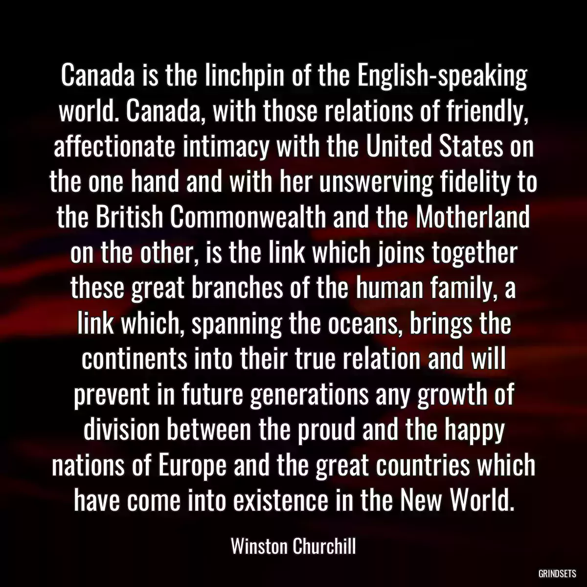 Canada is the linchpin of the English-speaking world. Canada, with those relations of friendly, affectionate intimacy with the United States on the one hand and with her unswerving fidelity to the British Commonwealth and the Motherland on the other, is the link which joins together these great branches of the human family, a link which, spanning the oceans, brings the continents into their true relation and will prevent in future generations any growth of division between the proud and the happy nations of Europe and the great countries which have come into existence in the New World.