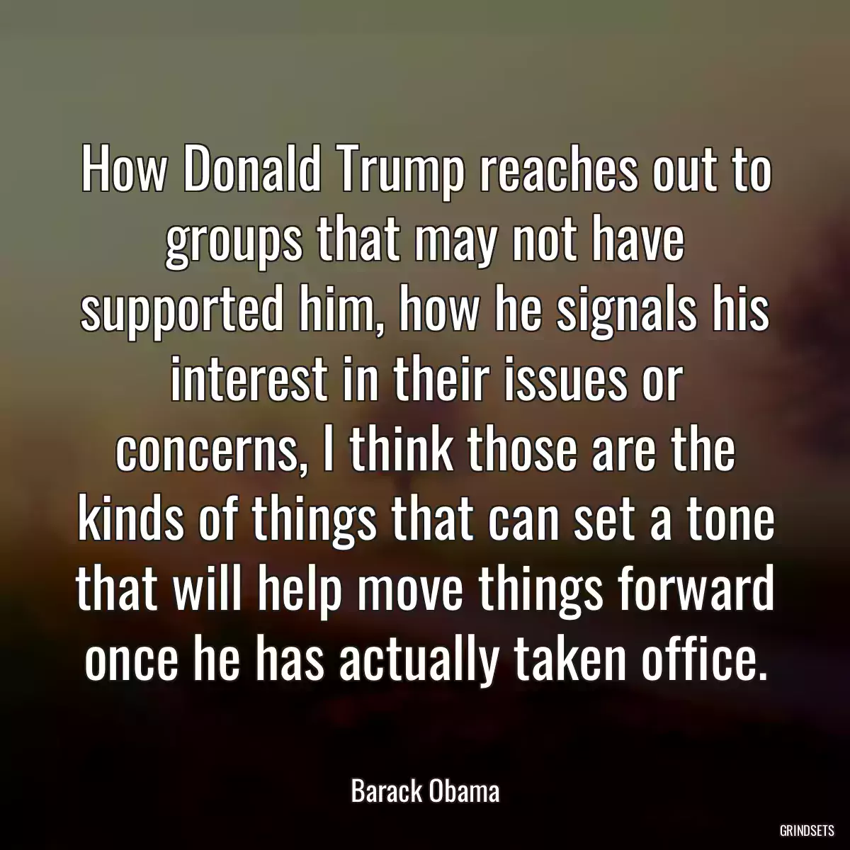 How Donald Trump reaches out to groups that may not have supported him, how he signals his interest in their issues or concerns, I think those are the kinds of things that can set a tone that will help move things forward once he has actually taken office.