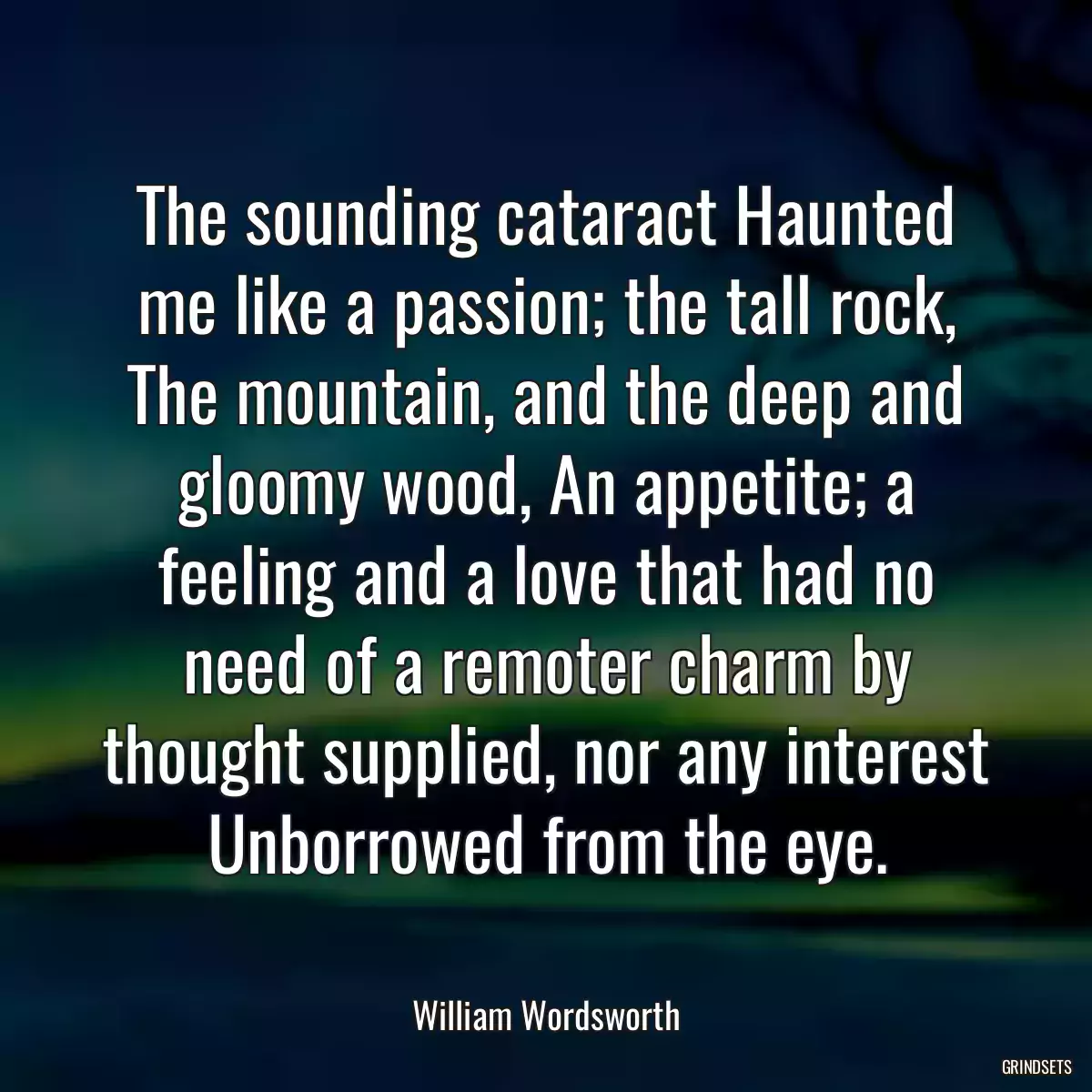 The sounding cataract Haunted me like a passion; the tall rock, The mountain, and the deep and gloomy wood, An appetite; a feeling and a love that had no need of a remoter charm by thought supplied, nor any interest Unborrowed from the eye.