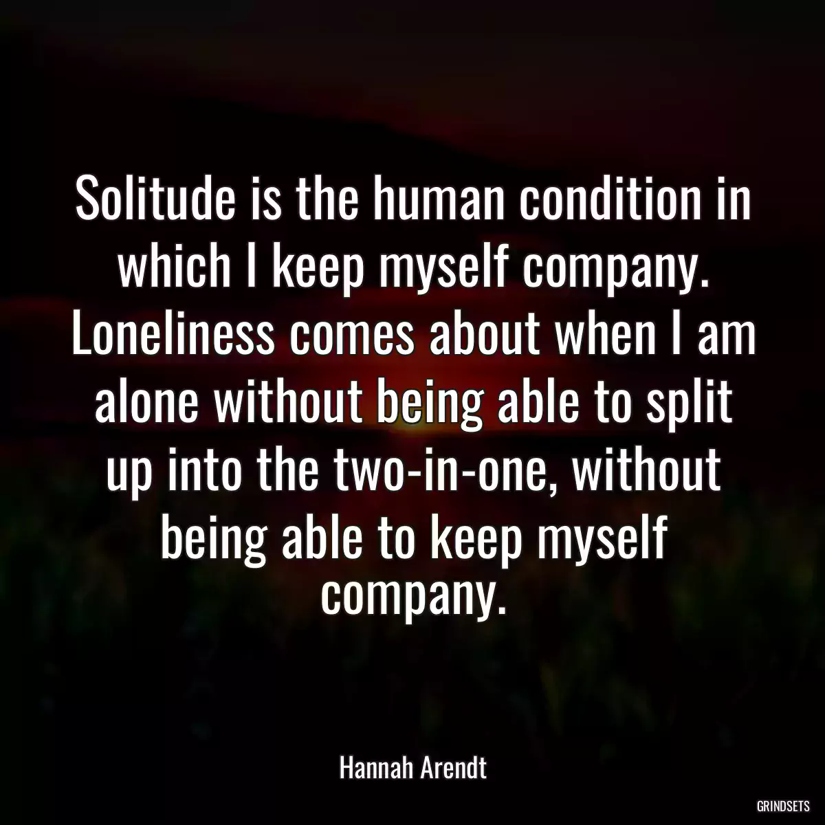 Solitude is the human condition in which I keep myself company. Loneliness comes about when I am alone without being able to split up into the two-in-one, without being able to keep myself company.