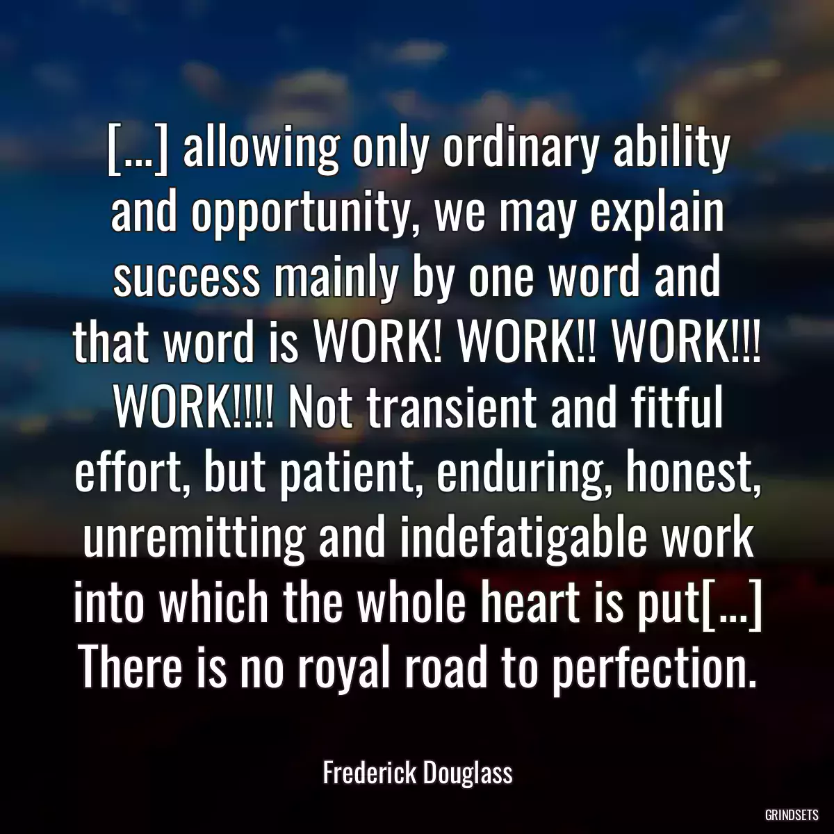 [...] allowing only ordinary ability and opportunity, we may explain success mainly by one word and that word is WORK! WORK!! WORK!!! WORK!!!! Not transient and fitful effort, but patient, enduring, honest, unremitting and indefatigable work into which the whole heart is put[...] There is no royal road to perfection.