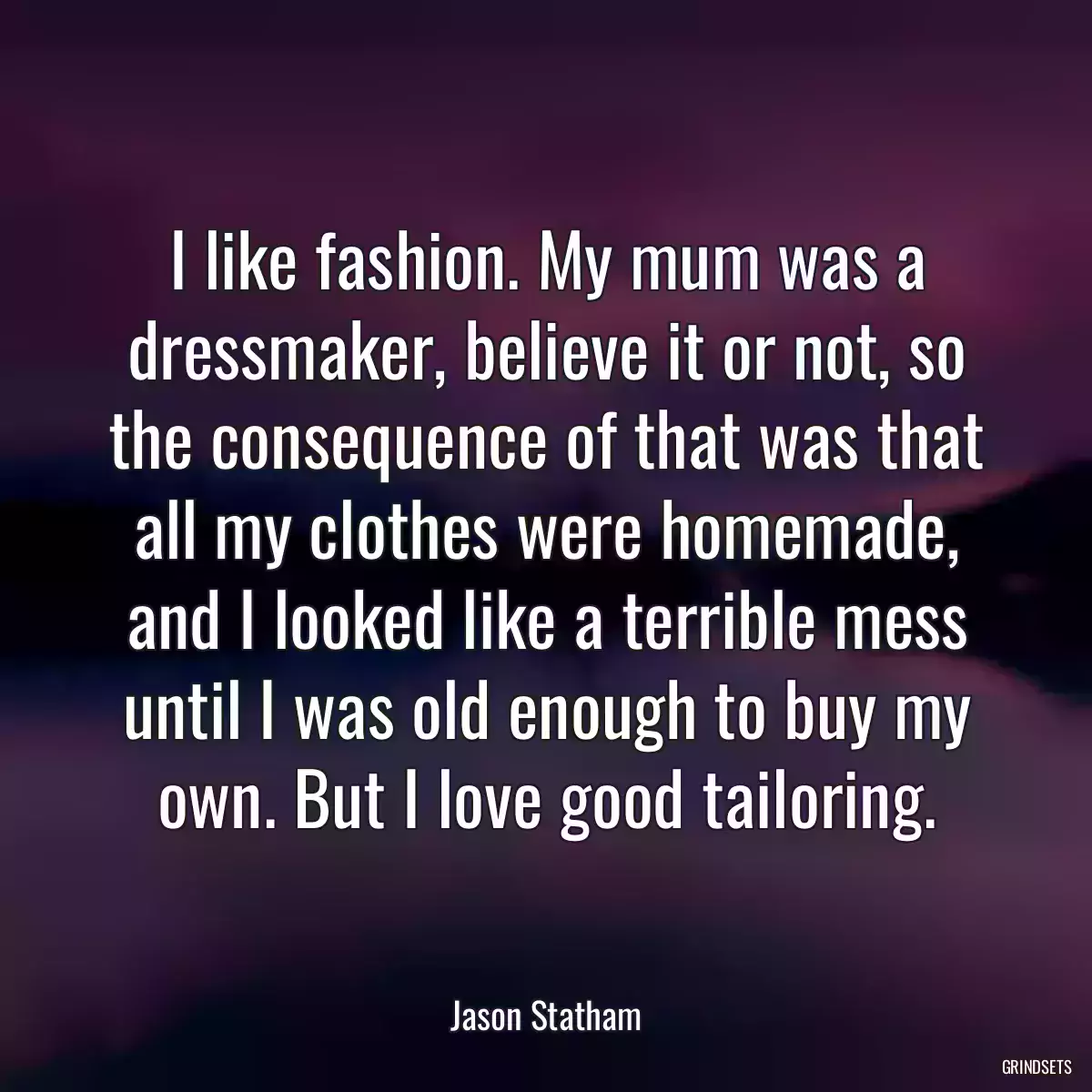 I like fashion. My mum was a dressmaker, believe it or not, so the consequence of that was that all my clothes were homemade, and I looked like a terrible mess until I was old enough to buy my own. But I love good tailoring.