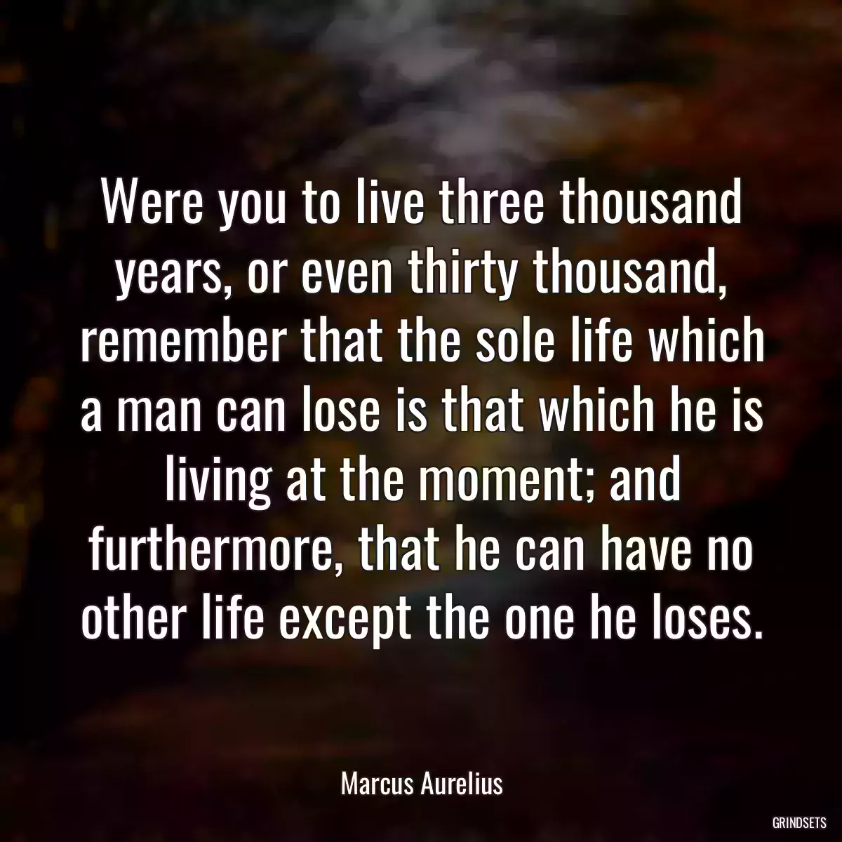 Were you to live three thousand years, or even thirty thousand, remember that the sole life which a man can lose is that which he is living at the moment; and furthermore, that he can have no other life except the one he loses.