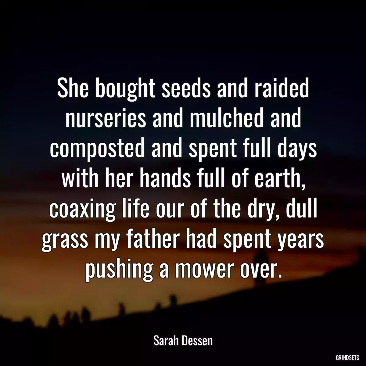 She bought seeds and raided nurseries and mulched and composted and spent full days with her hands full of earth, coaxing life our of the dry, dull grass my father had spent years pushing a mower over.