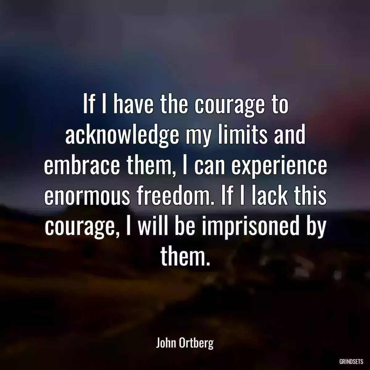 If I have the courage to acknowledge my limits and embrace them, I can experience enormous freedom. If I lack this courage, I will be imprisoned by them.