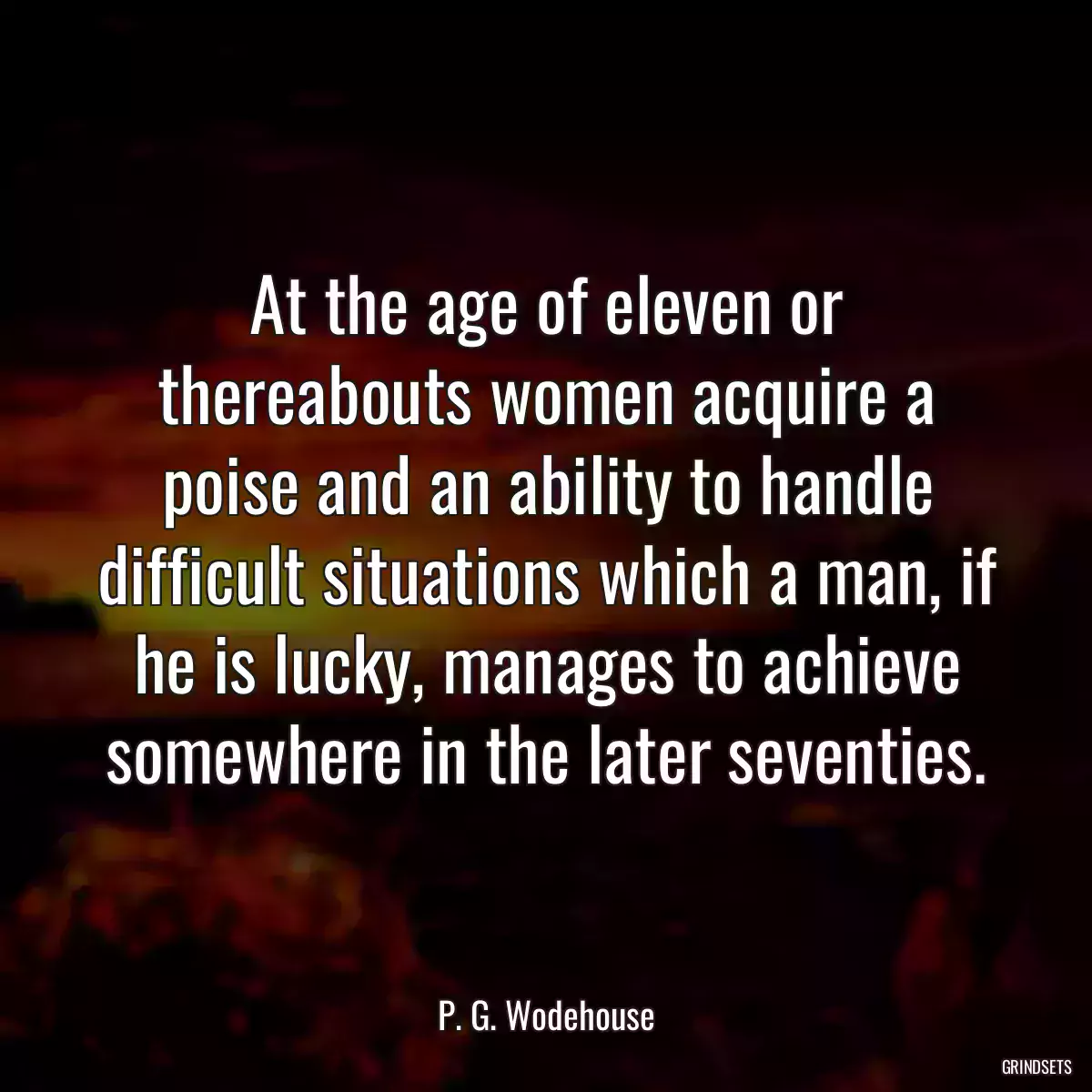 At the age of eleven or thereabouts women acquire a poise and an ability to handle difficult situations which a man, if he is lucky, manages to achieve somewhere in the later seventies.