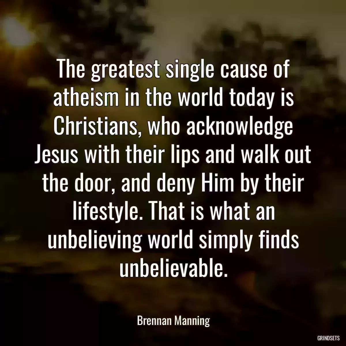 The greatest single cause of atheism in the world today is Christians, who acknowledge Jesus with their lips and walk out the door, and deny Him by their lifestyle. That is what an unbelieving world simply finds unbelievable.