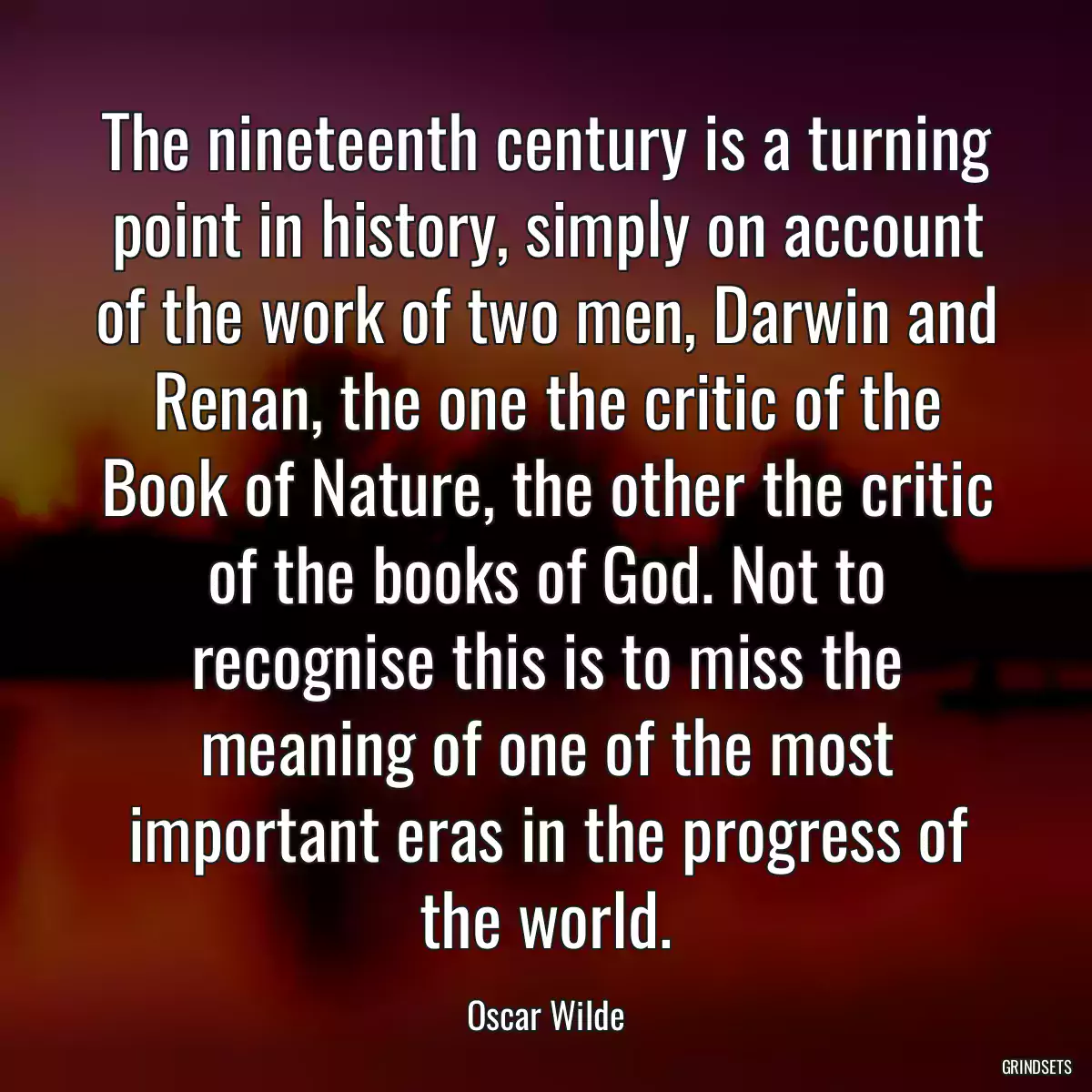 The nineteenth century is a turning point in history, simply on account of the work of two men, Darwin and Renan, the one the critic of the Book of Nature, the other the critic of the books of God. Not to recognise this is to miss the meaning of one of the most important eras in the progress of the world.