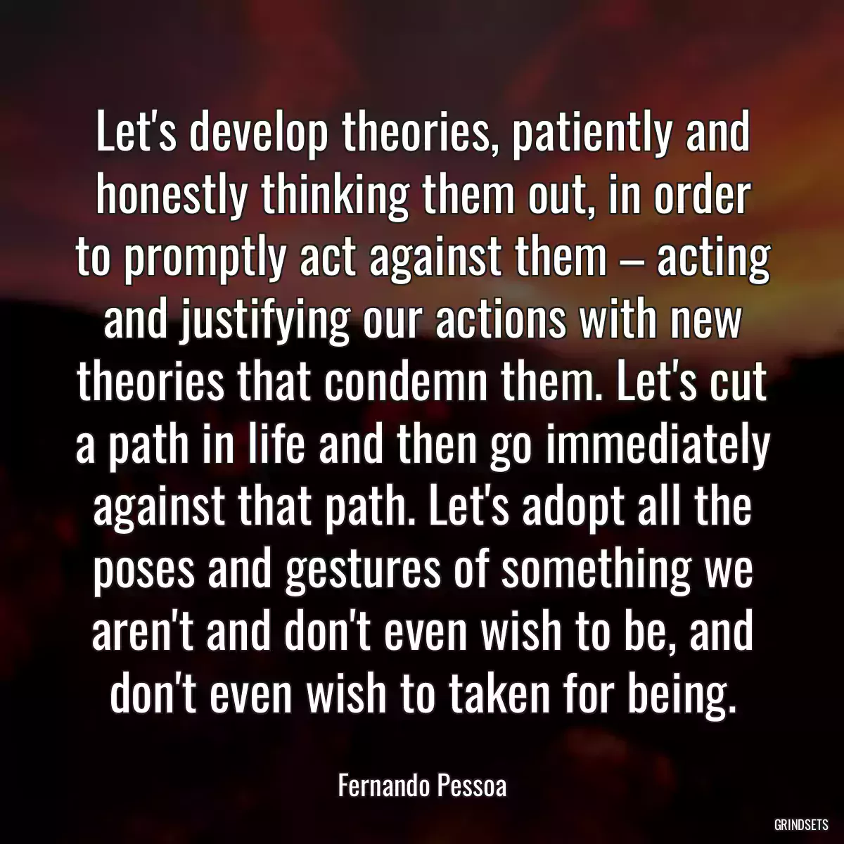 Let\'s develop theories, patiently and honestly thinking them out, in order to promptly act against them – acting and justifying our actions with new theories that condemn them. Let\'s cut a path in life and then go immediately against that path. Let\'s adopt all the poses and gestures of something we aren\'t and don\'t even wish to be, and don\'t even wish to taken for being.