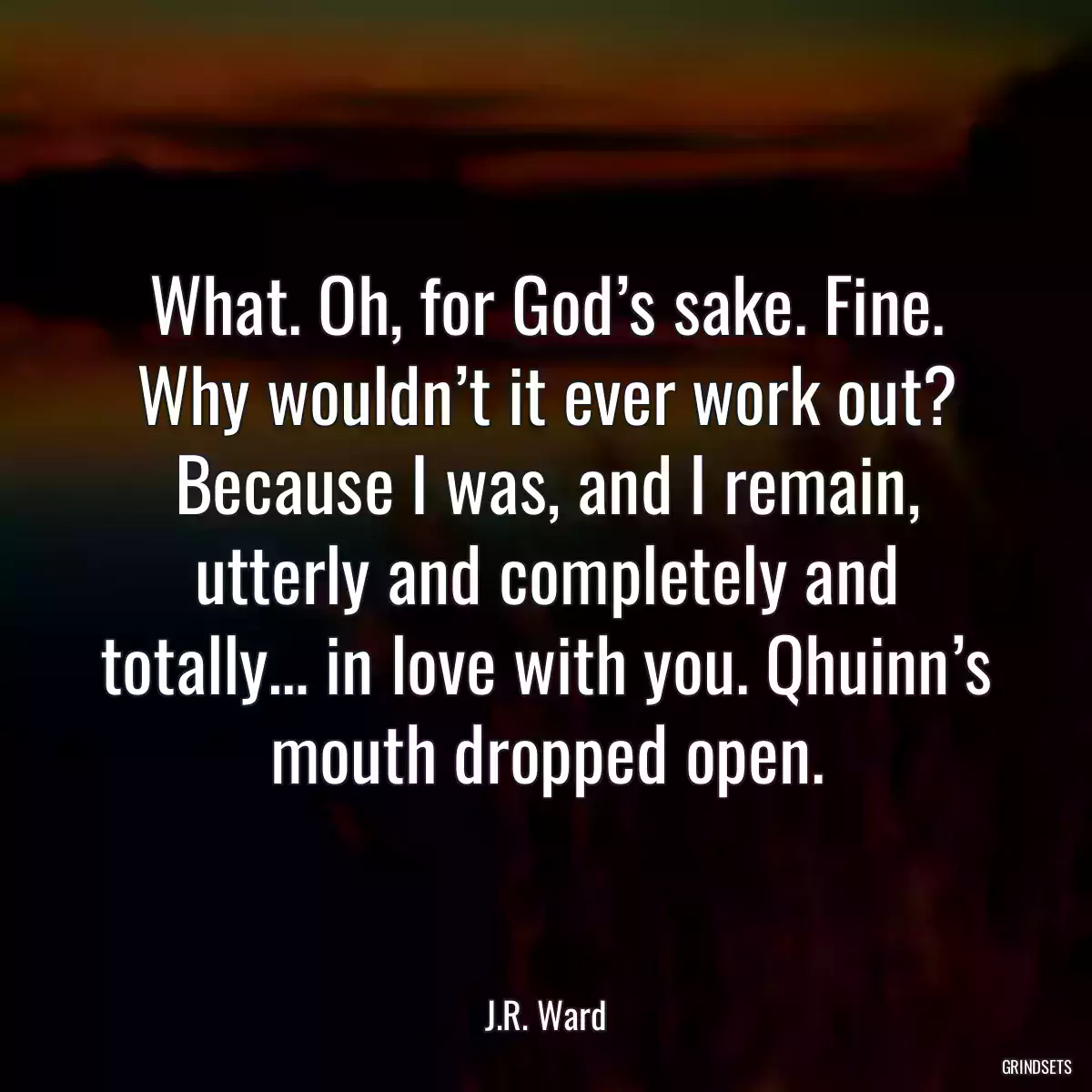 What. Oh, for God’s sake. Fine. Why wouldn’t it ever work out? Because I was, and I remain, utterly and completely and totally… in love with you. Qhuinn’s mouth dropped open.