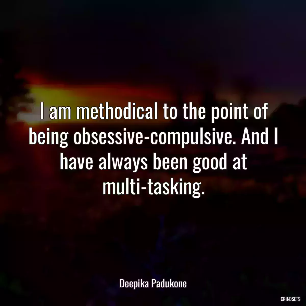 I am methodical to the point of being obsessive-compulsive. And I have always been good at multi-tasking.