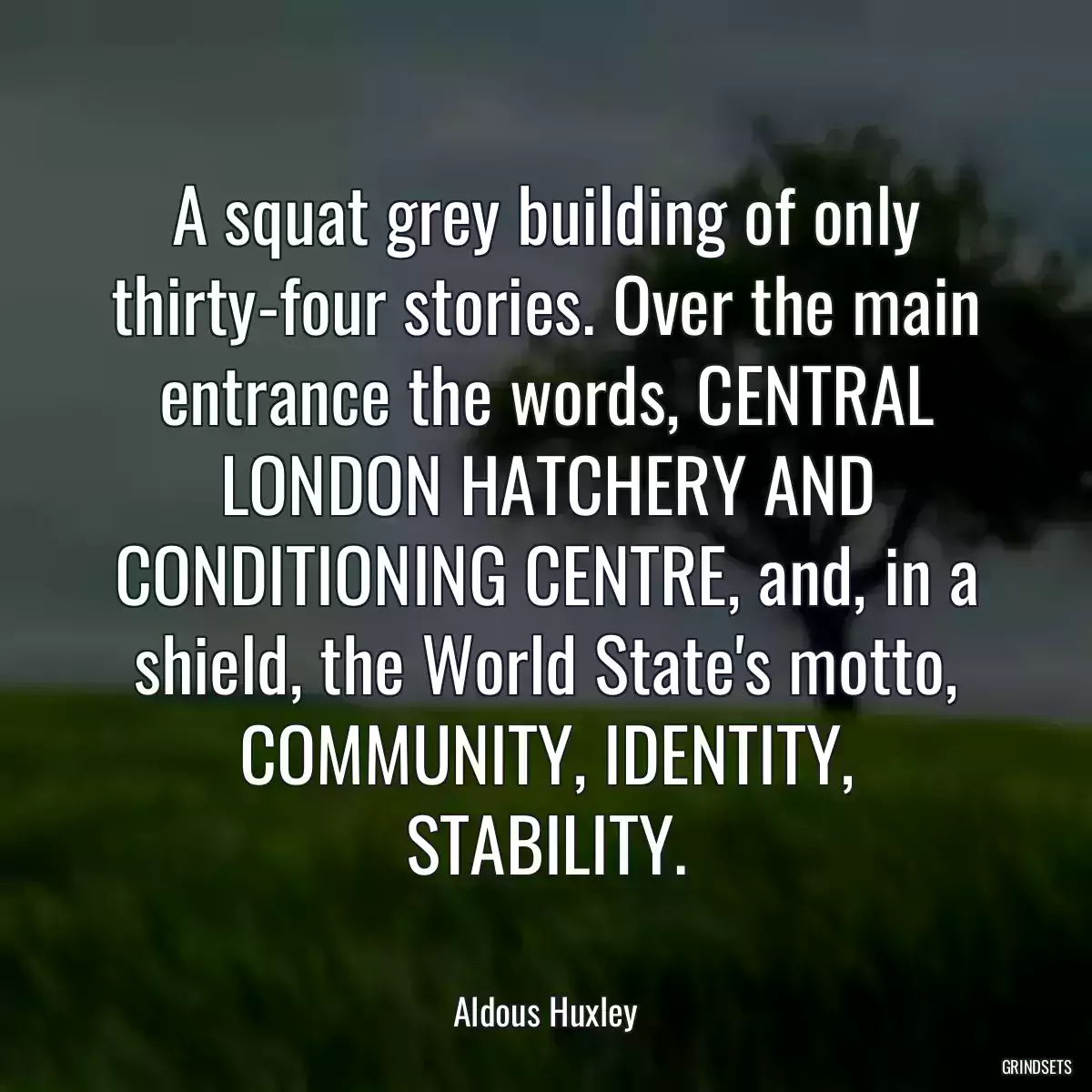 A squat grey building of only thirty-four stories. Over the main entrance the words, CENTRAL LONDON HATCHERY AND CONDITIONING CENTRE, and, in a shield, the World State\'s motto, COMMUNITY, IDENTITY, STABILITY.