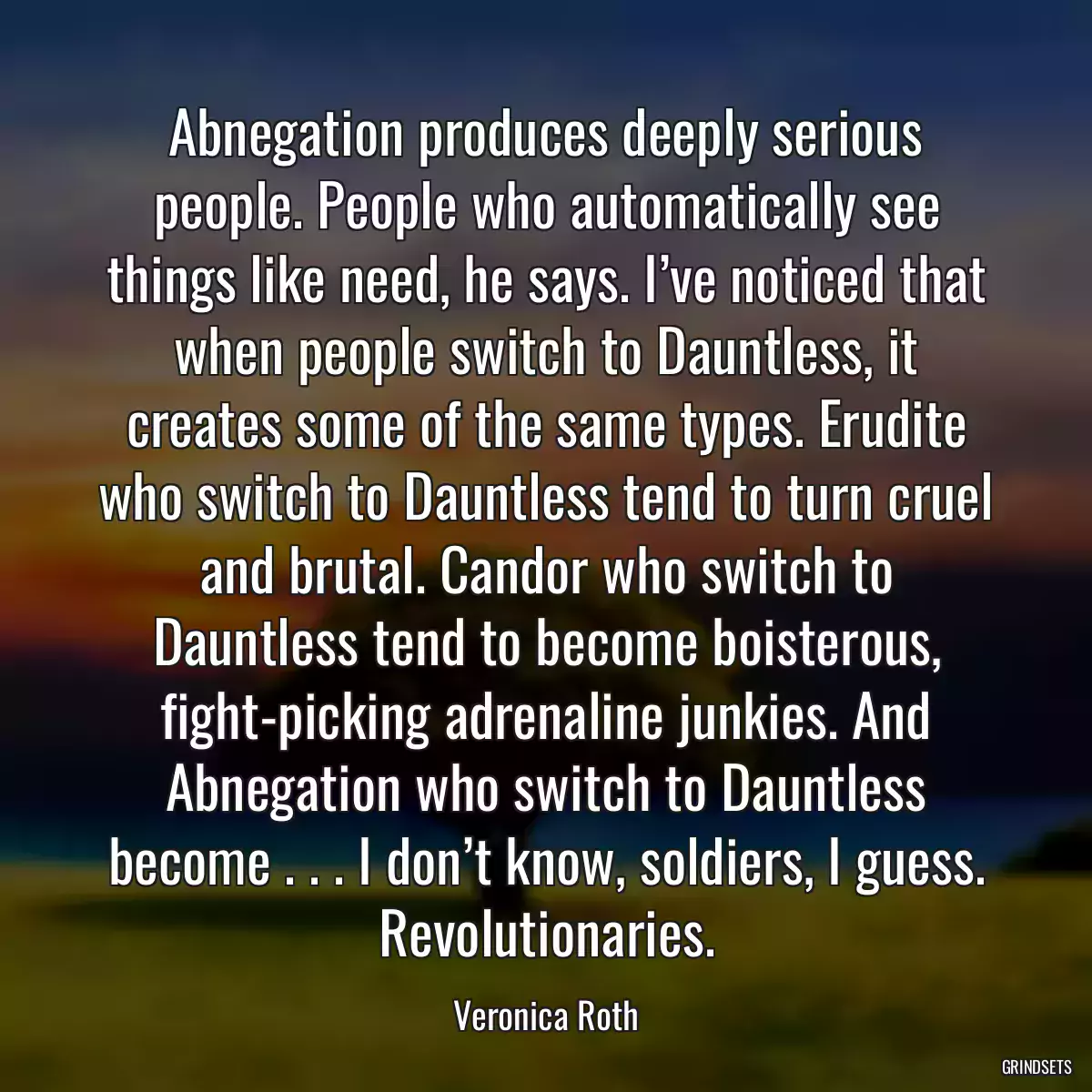 Abnegation produces deeply serious people. People who automatically see things like need, he says. I’ve noticed that when people switch to Dauntless, it creates some of the same types. Erudite who switch to Dauntless tend to turn cruel and brutal. Candor who switch to Dauntless tend to become boisterous, fight-picking adrenaline junkies. And Abnegation who switch to Dauntless become . . . I don’t know, soldiers, I guess. Revolutionaries.