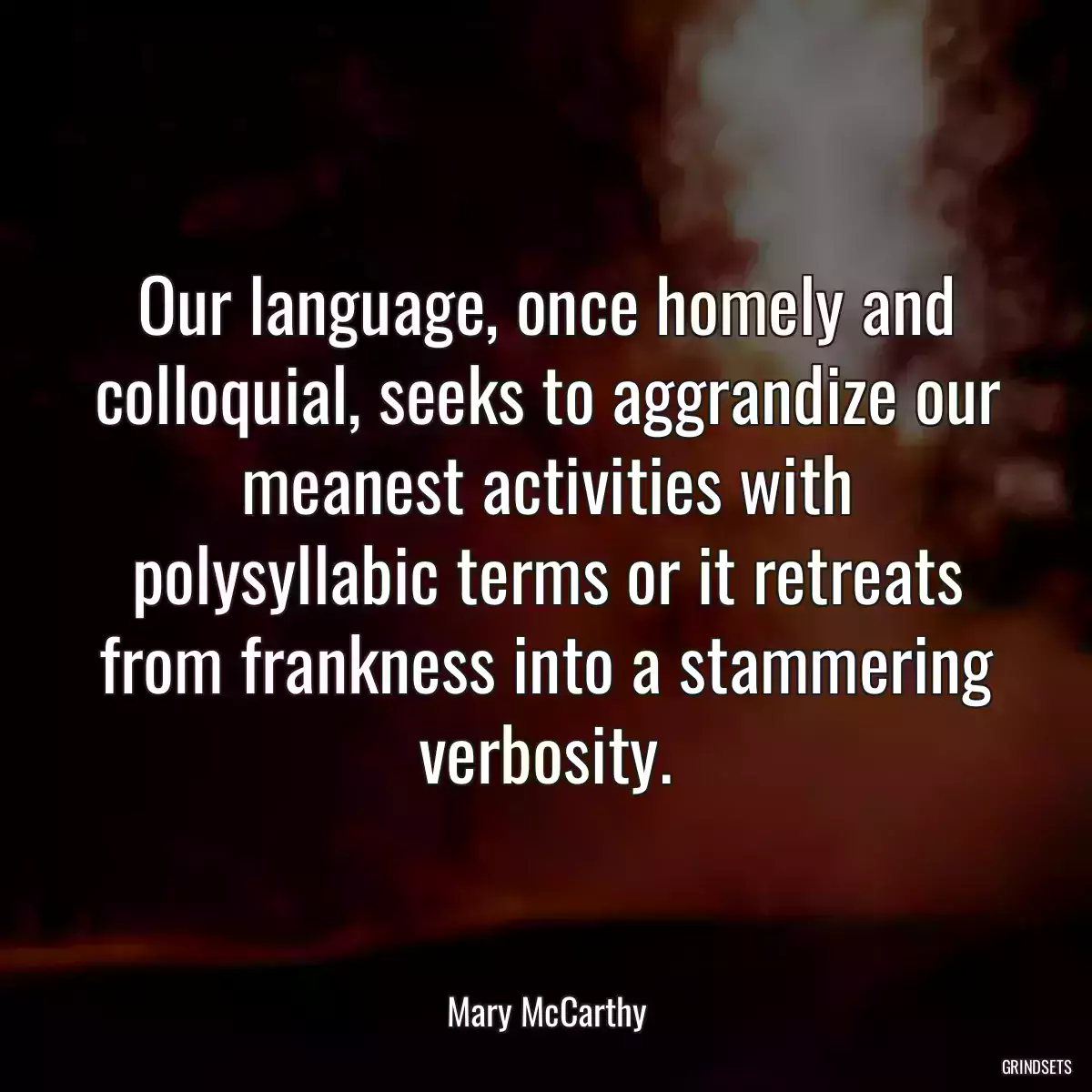 Our language, once homely and colloquial, seeks to aggrandize our meanest activities with polysyllabic terms or it retreats from frankness into a stammering verbosity.