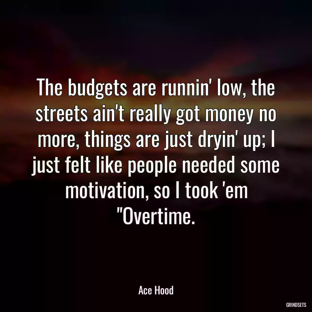 The budgets are runnin\' low, the streets ain\'t really got money no more, things are just dryin\' up; I just felt like people needed some motivation, so I took \'em \