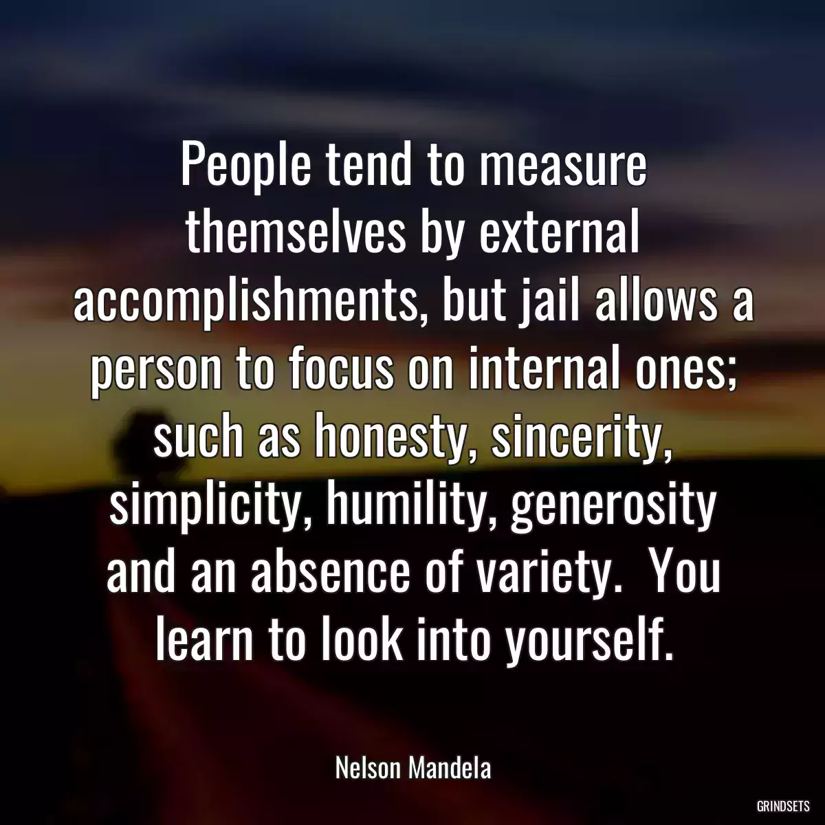 People tend to measure themselves by external accomplishments, but jail allows a person to focus on internal ones; such as honesty, sincerity, simplicity, humility, generosity and an absence of variety.  You learn to look into yourself.