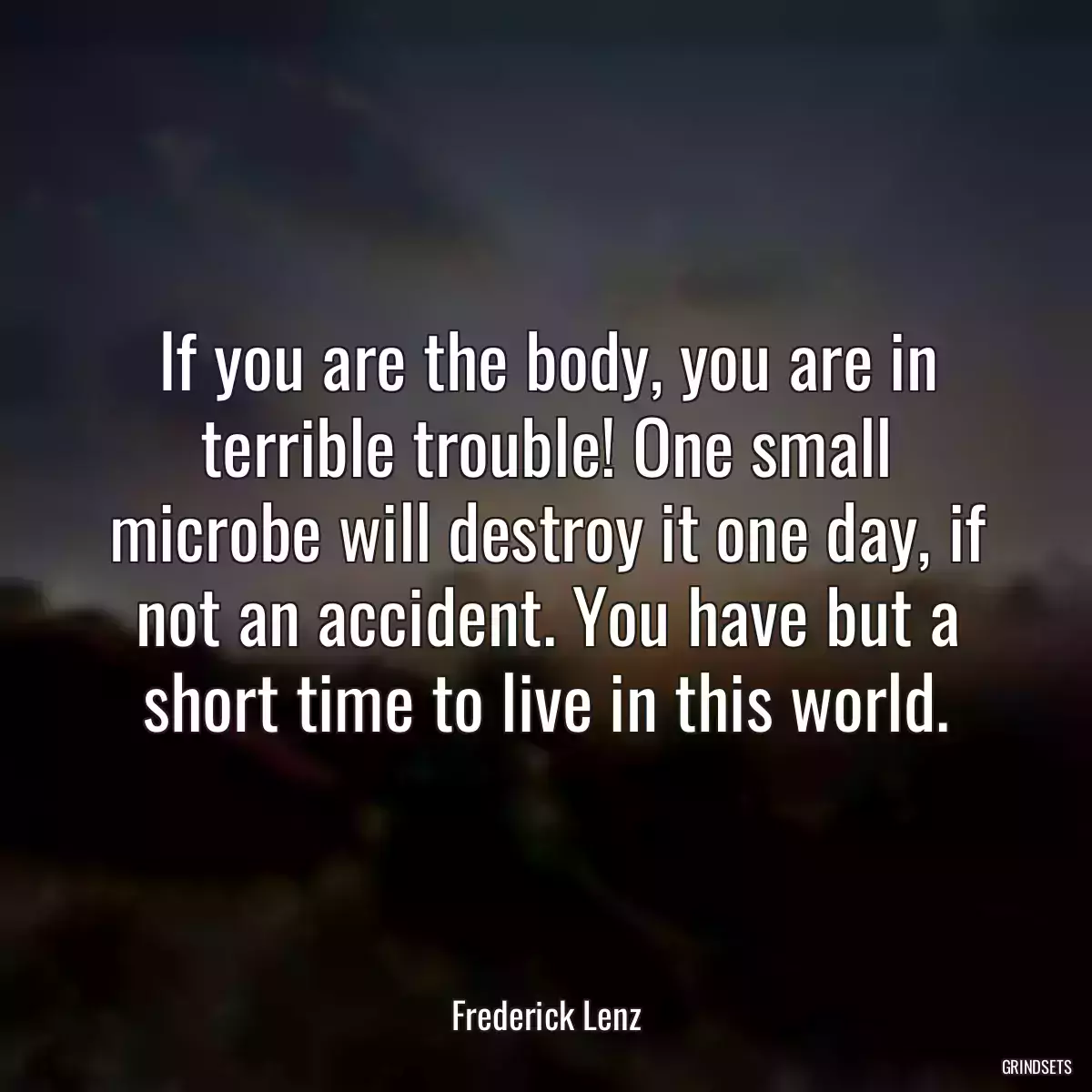 If you are the body, you are in terrible trouble! One small microbe will destroy it one day, if not an accident. You have but a short time to live in this world.