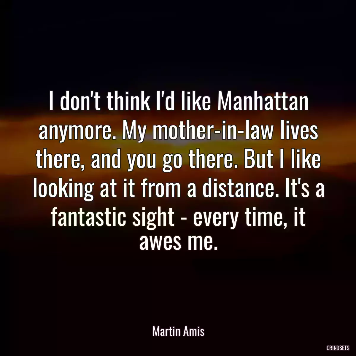 I don\'t think I\'d like Manhattan anymore. My mother-in-law lives there, and you go there. But I like looking at it from a distance. It\'s a fantastic sight - every time, it awes me.