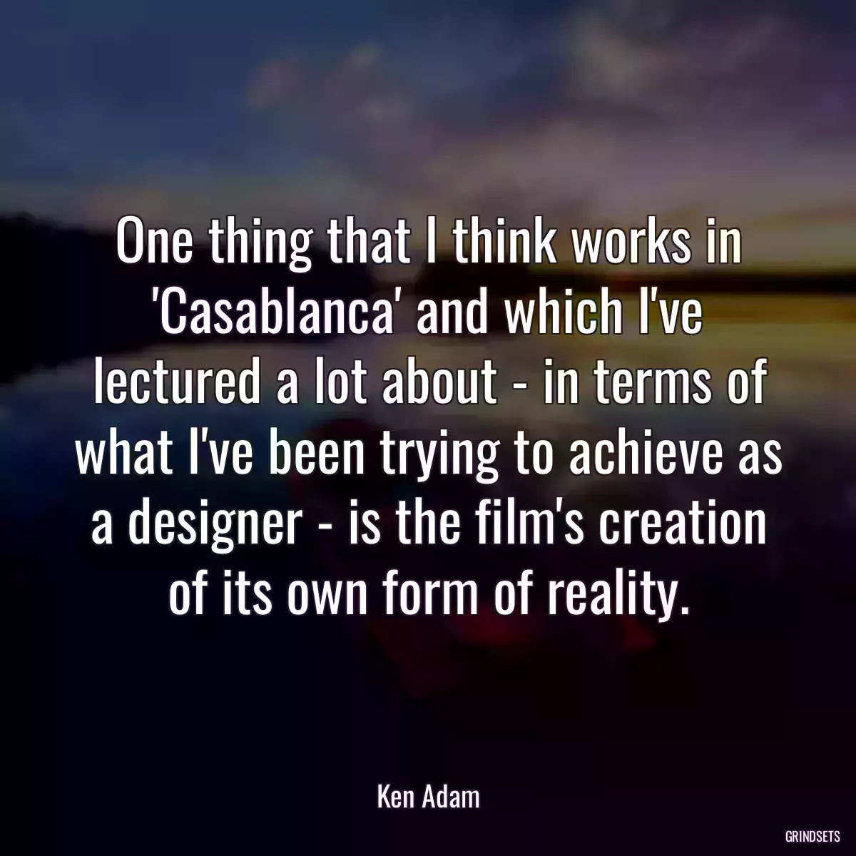 One thing that I think works in \'Casablanca\' and which I\'ve lectured a lot about - in terms of what I\'ve been trying to achieve as a designer - is the film\'s creation of its own form of reality.