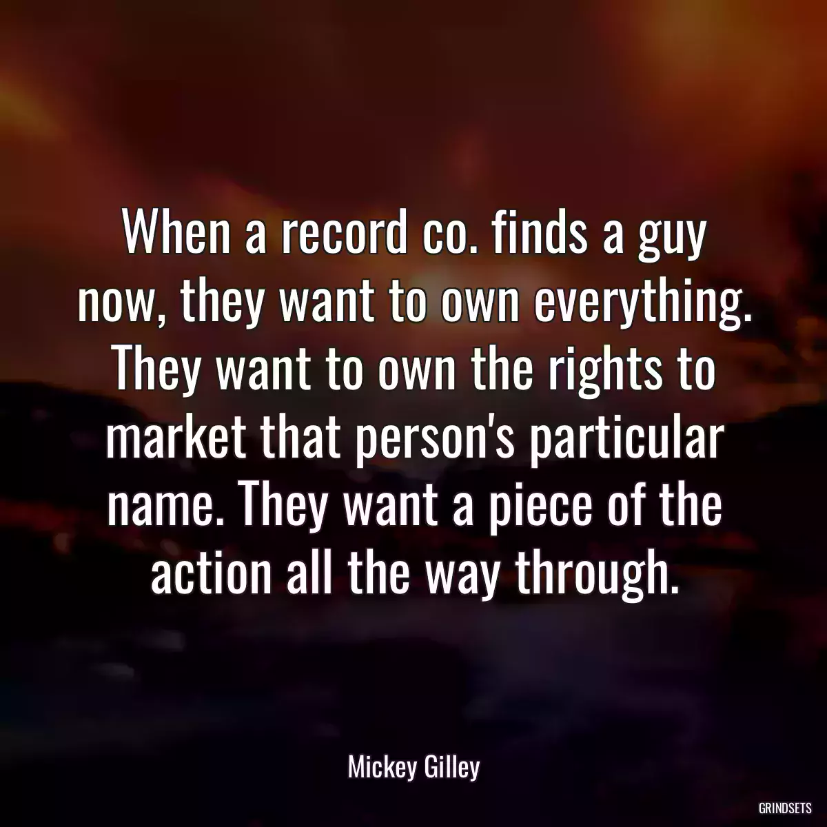 When a record co. finds a guy now, they want to own everything. They want to own the rights to market that person\'s particular name. They want a piece of the action all the way through.