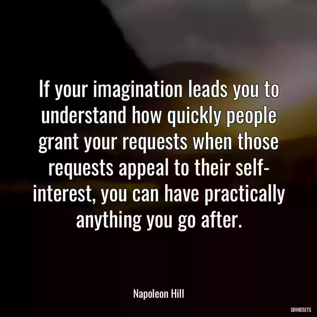 If your imagination leads you to understand how quickly people grant your requests when those requests appeal to their self- interest, you can have practically anything you go after.