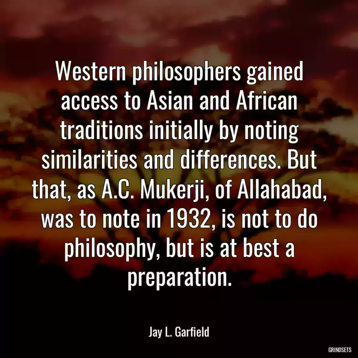 Western philosophers gained access to Asian and African traditions initially by noting similarities and differences. But that, as A.C. Mukerji, of Allahabad, was to note in 1932, is not to do philosophy, but is at best a preparation.