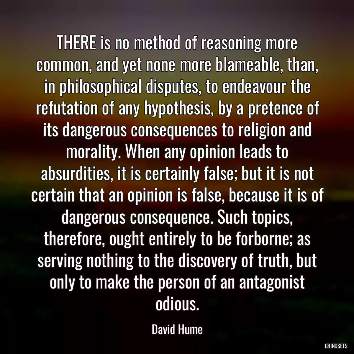 THERE is no method of reasoning more common, and yet none more blameable, than, in philosophical disputes, to endeavour the refutation of any hypothesis, by a pretence of its dangerous consequences to religion and morality. When any opinion leads to absurdities, it is certainly false; but it is not certain that an opinion is false, because it is of dangerous consequence. Such topics, therefore, ought entirely to be forborne; as serving nothing to the discovery of truth, but only to make the person of an antagonist odious.