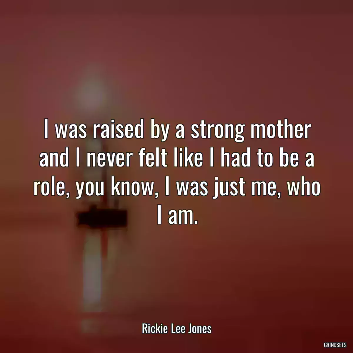 I was raised by a strong mother and I never felt like I had to be a role, you know, I was just me, who I am.