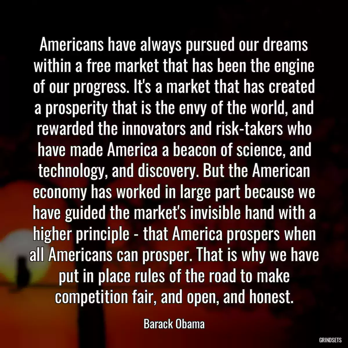 Americans have always pursued our dreams within a free market that has been the engine of our progress. It\'s a market that has created a prosperity that is the envy of the world, and rewarded the innovators and risk-takers who have made America a beacon of science, and technology, and discovery. But the American economy has worked in large part because we have guided the market\'s invisible hand with a higher principle - that America prospers when all Americans can prosper. That is why we have put in place rules of the road to make competition fair, and open, and honest.