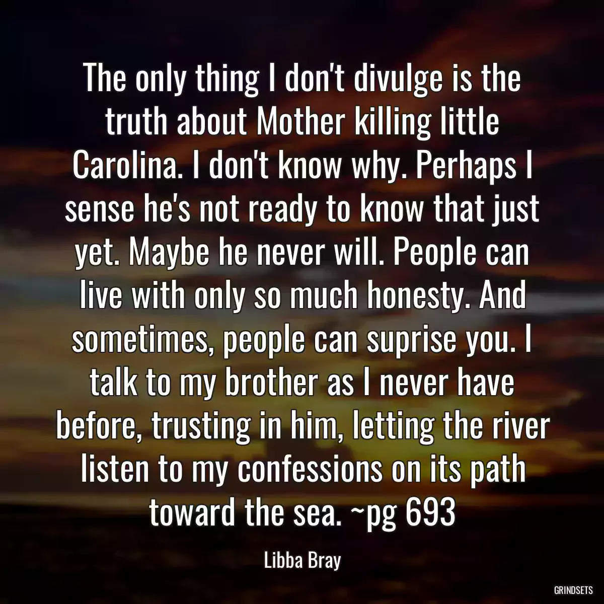 The only thing I don\'t divulge is the truth about Mother killing little Carolina. I don\'t know why. Perhaps I sense he\'s not ready to know that just yet. Maybe he never will. People can live with only so much honesty. And sometimes, people can suprise you. I talk to my brother as I never have before, trusting in him, letting the river listen to my confessions on its path toward the sea. ~pg 693