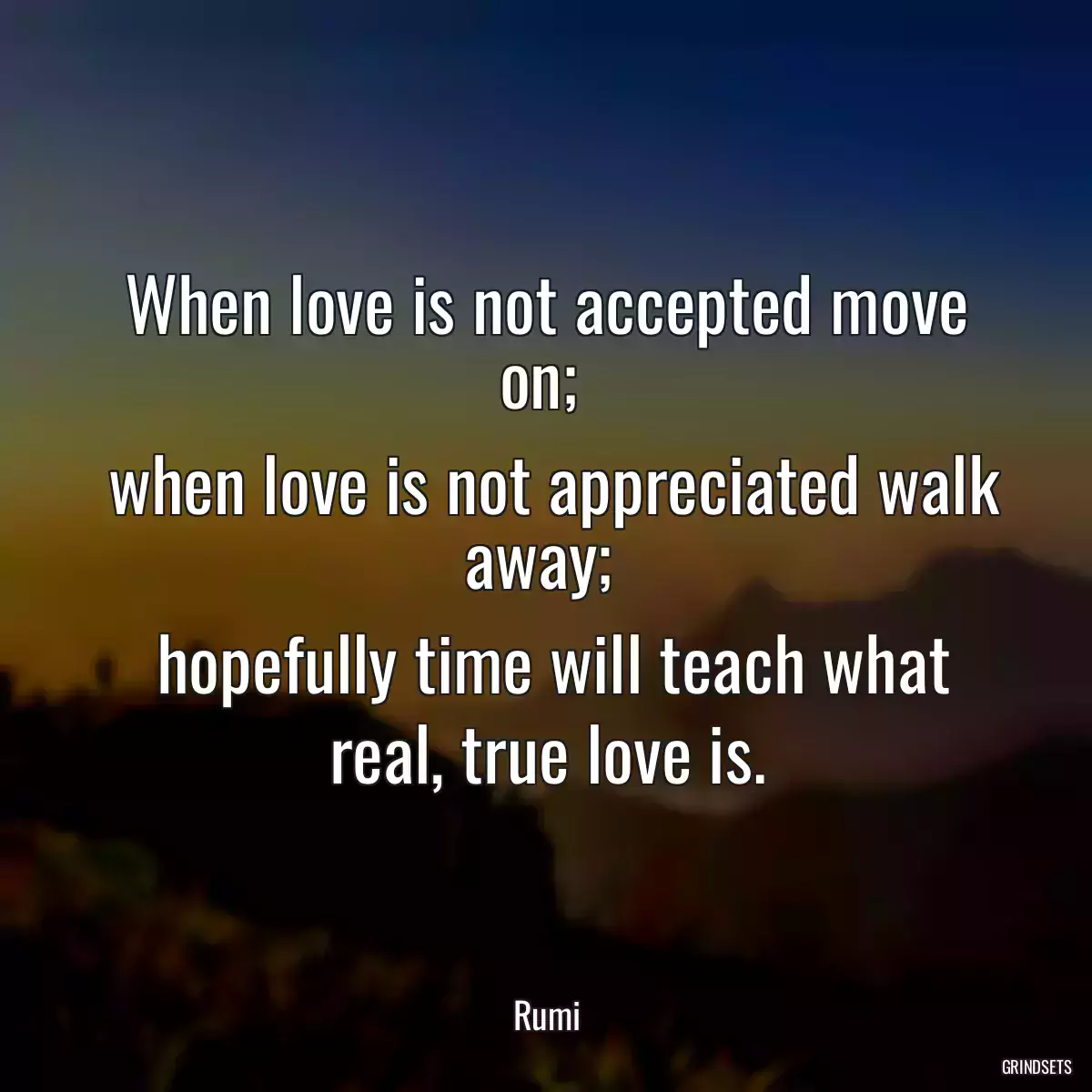 When love is not accepted move on; 
 when love is not appreciated walk away; 
 hopefully time will teach what real, true love is.